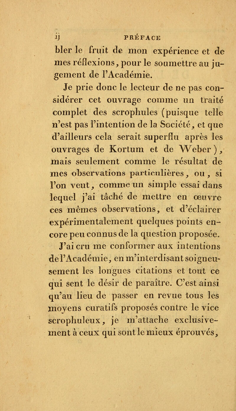 bler le fruit de, mon expérience et de mes réflexions, pour le soumettre au ju- gement de l'Académie. Je prie donc le lecteur de ne pas con- sidérer cet ouvrage comme un traité complet des scropliules (puisque telle n'est pas l'intention de la Société, et que d'ailleurs cela serait superflu après les ouvrages de Kortum et de Weber ) y mais seulement comme le résultat de mes observations particulières, ou , si l'on veut y comme un simple essai dans lequel j'ai tâché de mettre en oeuvre ces mêmes observations, et d'éclairer expérimentalement quelques points en- core peu connus de la question proposée» J'ai cru ine conformer aux intentions deFAcadémie, en m'interdisantsoigneu« sèment les longues citations et tout ce qui sent le désir de paraître. C'est ainsi qu'au lieu de passer en revue tous les moyens curatifs proposés contre le vice scrophuleux, je m'attache exclusive- ment à ceux qui sont le mieux éprouvés^