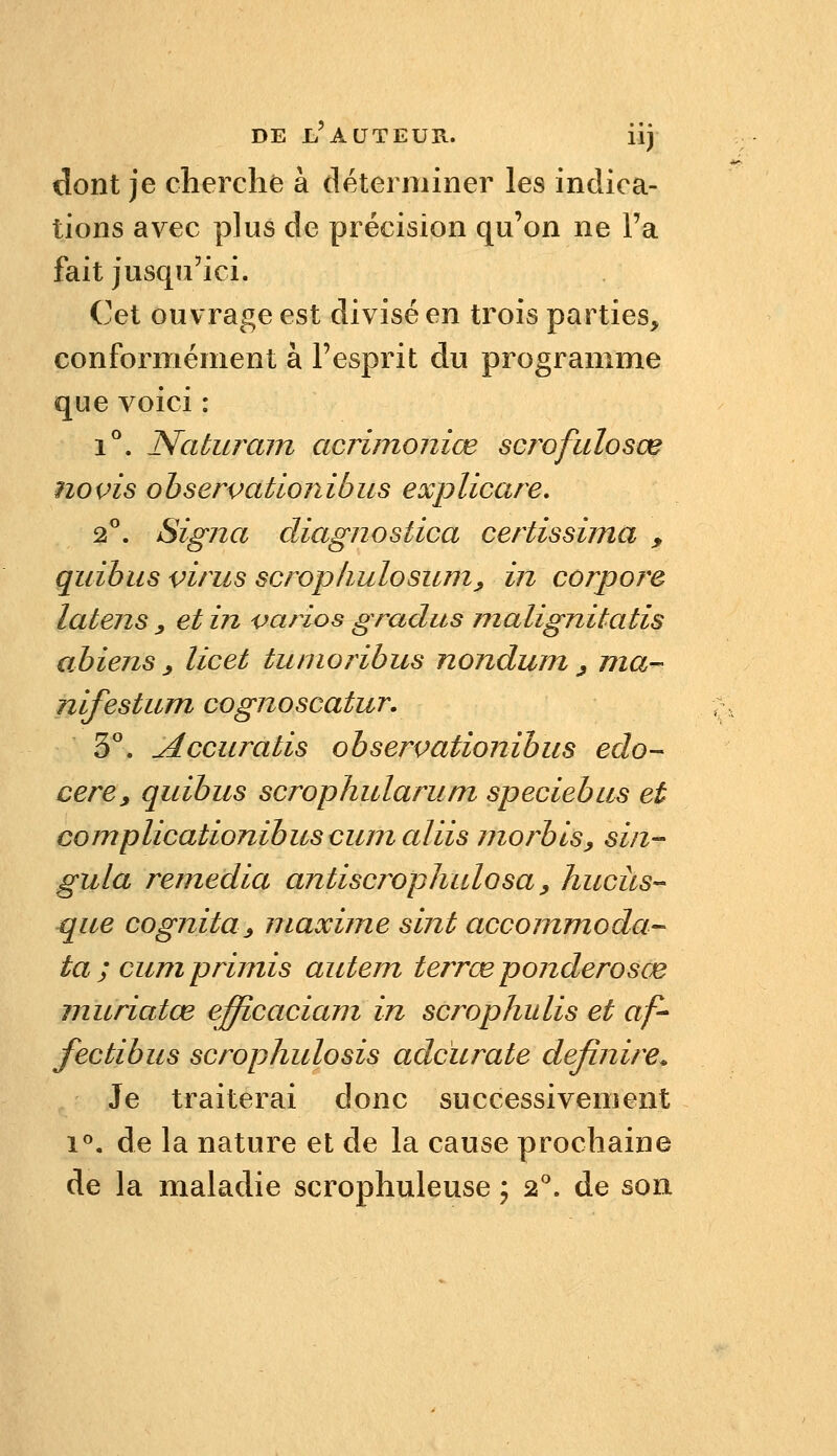 dont je cherche à déterminer les indica- tions avec plus de précision qu'on ne l'a fait jusqu'ici. Cet ouvrage est divisé en trois parties, conformément à l'esprit du programme que voici : 1°. Naturam acrimoniœ scrofulosœ noms observationibus explicare. 2. Signa diagnostica certissima , quibiis virus scrophulosum^ in corpore latens ^ et in varios gradus malignitatis abiens ^ licet tunioribus nondum ^ ma- nifestum cognoscatur. S''. Accuratis observationibus edo- cere, quibus scrophularum speciebus et complicationibuscumaliis niorbis, sin- gula remédia antiscrophulosa, hucitS que cognita^ maxime sint accommoda^ ta ; cumprimis autem terrœponderosœ muriatœ efficaciam in scrophulis et af- fectibus scrophulosis adcurate definire. Je traiterai donc successivement i<^, de la nature et de la cause prochaine