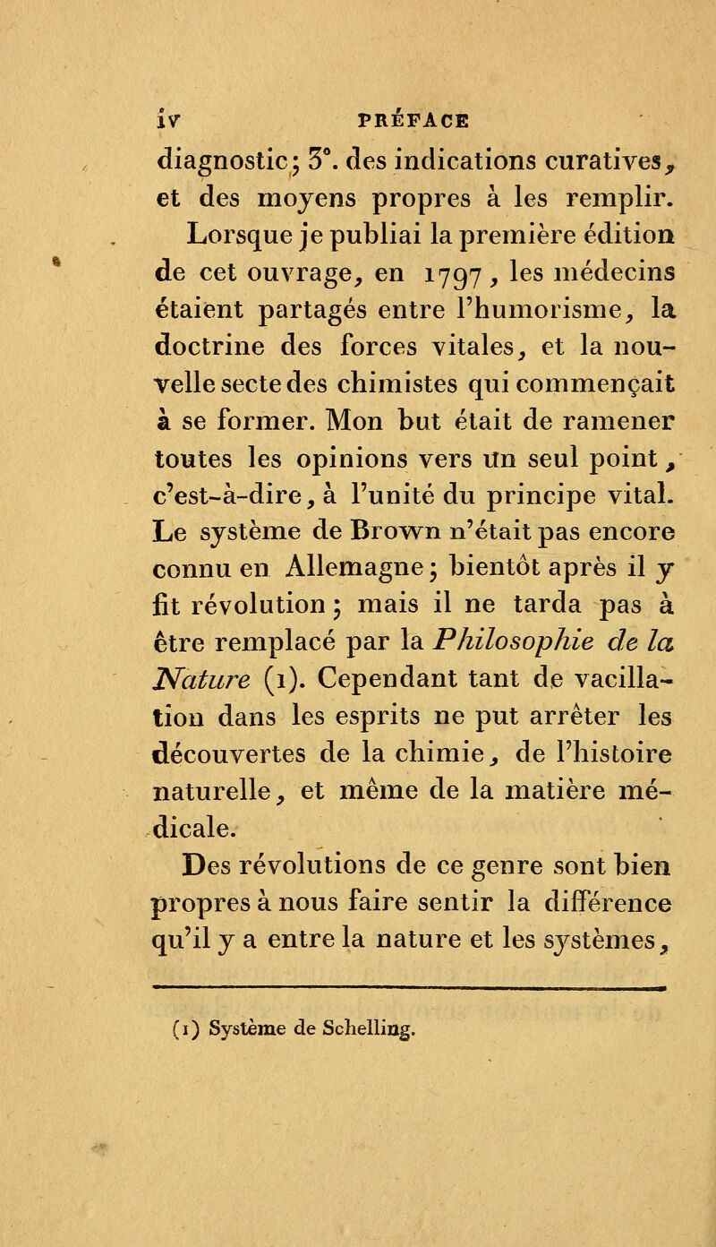 diagnostic; 5**. des indications curatives^ et des moyens propres à les remplir. Lorsque je publiai la première édition de cet ouvrage, en 1797 , les médecins étaient partagés entre l'humorisme, la doctrine des forces vitales, et la nou- velle secte des chimistes qui commençait à se former. Mon but était de ramener toutes les opinions vers Un seul points c'est-à-dire, à l'unité du principe vital. Le système de Brown n'était pas encore connu en Allemagne ; bientôt après il y fit révolution j mais il ne tarda pas à être remplacé par la Philosophie de la Nature (1). Cependant tant de vacilla- tion dans les esprits ne put arrêter les découvertes de la chimie, de l'histoire naturelle, et même de la matière mé- dicale. Des révolutions de ce genre sont bien propres à nous faire sentir la dijBPérence qu'il y a entre la nature et les systèmes, (i) Système de Schelling.