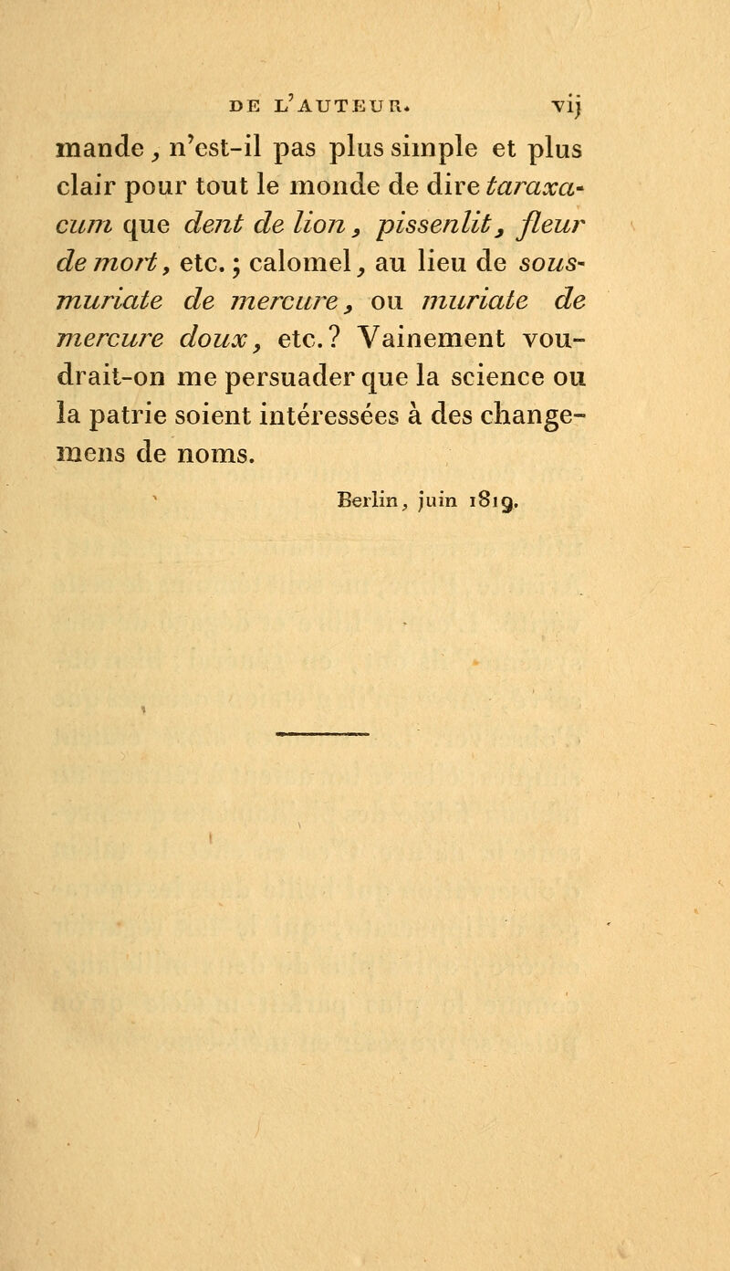 mande ^ n'est-il pas plus simple et plus clair pour tout le monde de dire taraxa* cum que dent de lion ^ pissenlit, fleur demoHy etc. ; calomel, au lieu de sous- muriate de mercure ^ ou muriaie de mercure doux, etc.? Vainement vou- drait-on me persuader que la science ou la patrie soient intéressées à des change- mens de noms. Berlin, juin 1819.