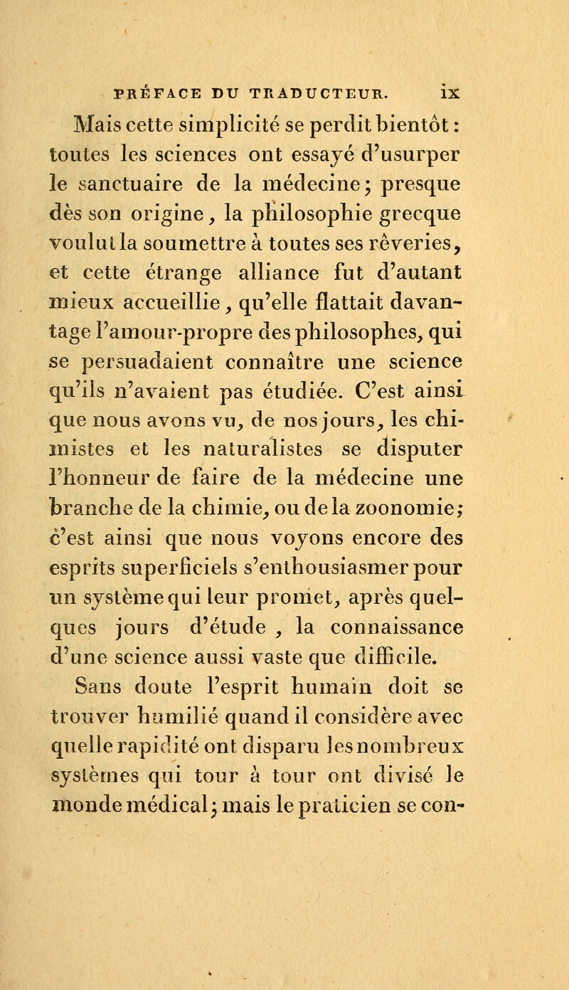 Mais cette simplicité se perdit bientôt : toutes les sciences ont essayé d'usurper le sanctuaire de la médecine; presque dès son origine, la pHilosophie grecque voulut la soumettre à toutes ses rêveries, et cette étrange alliance fut d'autant mieux accueillie ^ qu'elle flattait davan- tage l'amour-propre des philosophes, qui se persuadaient connaître une science qu'ils n'avaient pas étudiée. C'est ainsi que nous avons vu, de nos jours, les chi- mistes et les naturalistes se disputer l'honneur de faire de la médecine une branche de la chimie, ou de la zoonomie; c'est ainsi que nous voyons encore des esprits superficiels s'enthousiasmer pour un système qui leur promet, après quel- ques jours d'étude , la connaissance d'une science aussi vaste que difficile. Sans doute l'esprit humain doit se trouver humilié quand il considère avec quelle rapidité ont disparu les nombreux systèmes qui tour à tour ont divisé le monde médical j mais le praticien se con-