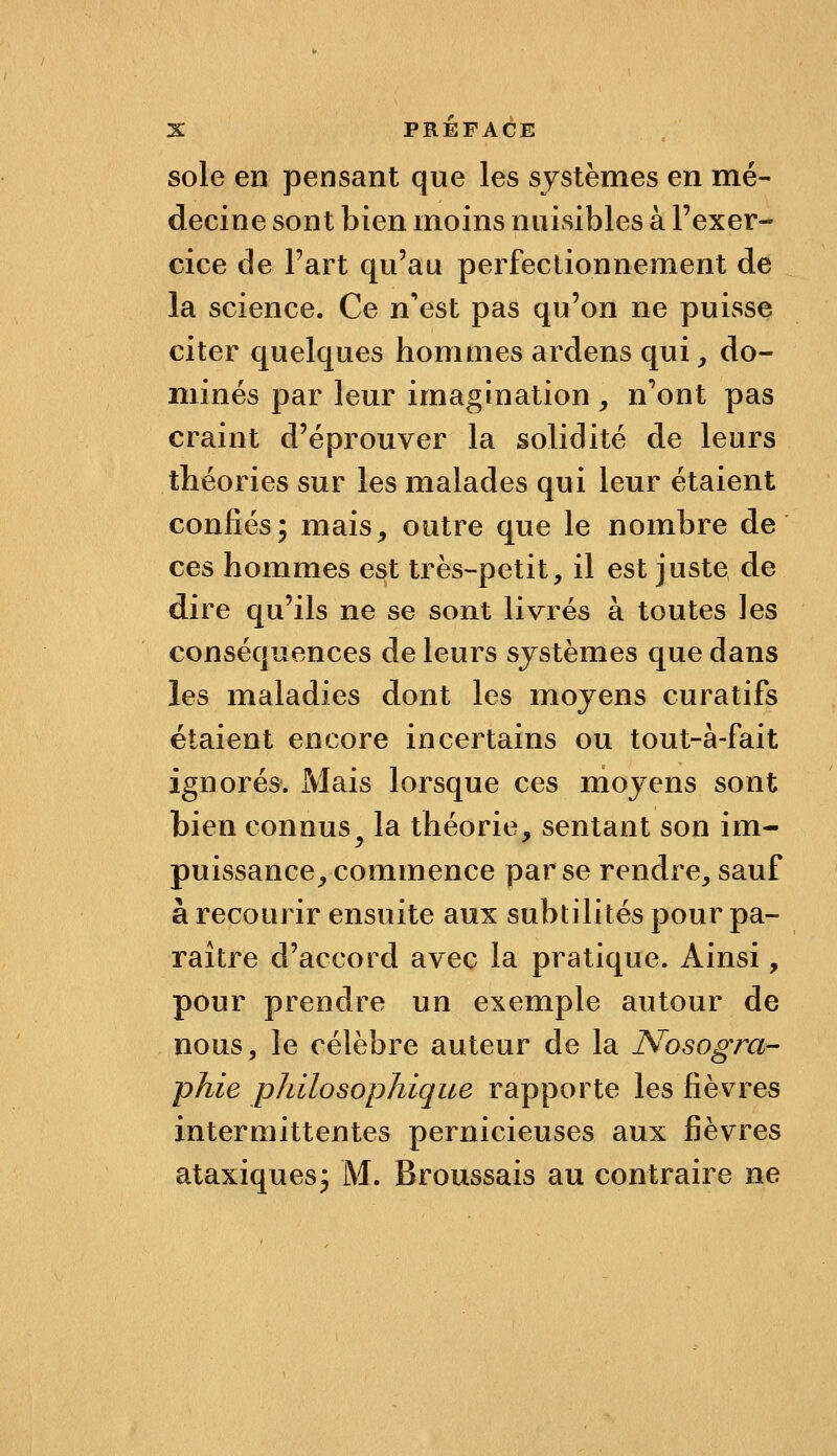 sole en pensant que les systèmes en mé- decine sont bien moins nuisibles à l'exer- cice de Fart qu'au perfectionnement de la science. Ce n'est pas qu'on ne puisse citer quelques hommes ardens qui, do- minés par leur imagination , n'ont pas craint d'éprouver la solidité de leurs théories sur les malades qui leur étaient confiés; mais, outre que le nombre de ces hommes est très-petit, il est juste de dire qu'ils ne se sont livrés à toutes les conséquences de leurs systèmes que dans les maladies dont les moyens curatifs étaient encore incertains ou tout-à-fait ignorés. Mais lorsque ces moj^ens sont bien connus^ la théorie, sentant son im- puissance, commence par se rendre, sauf à recourir ensuite aux subtilités pour pa- raître d'accord avec la pratique. Ainsi, pour prendre un exemple autour de nous, le célèbre auteur de la Nosogra- phie philosophique rapporte les fièvres intermittentes pernicieuses aux fièvres ataxiquesj M. Broussais au contraire ne