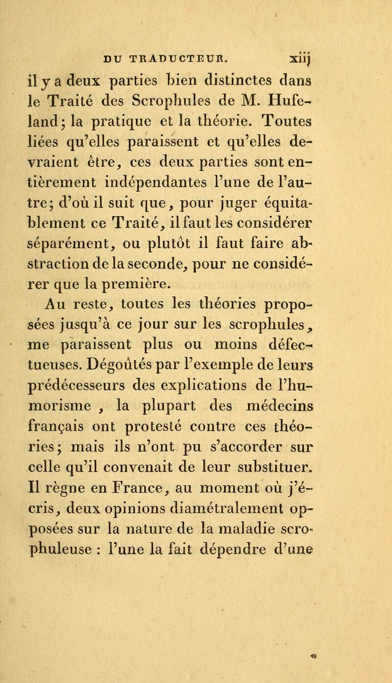 il y a deux parties bien distinctes dans le Traité des Scropliiiles de M. Hufe- landj la pratique et la théorie. Toutes liées qu'elles paraissent et qu'elles de- vraient être, ces deux parties sont en- tièrement indépendantes Fune de l'au- tre; d'où il suit que, pour juger équita- blement ce Traité, il faut les considérer séparément, ou plutôt il faut faire ab- straction de la seconde, pour ne considé- rer que la première. Au reste, toutes les théories propo- sées jusqu'à ce jour sur les scrophules^» me paraissent plus ou moins défec- tueuses. Dégoûtés par l'exemple de leurs prédécesseurs des explications de l'hu- morisme , la plupart des médecins français ont protesté contre ces théo- ries; mais ils n'ont pu s'accorder sur celle qu'il convenait de leur substituer. Il règne en France, au moment où j'é- cris, deux opinions diamétralement op- posées sur la nature de la maladie scro- phuleuse : l'une la fait dépendre d'une