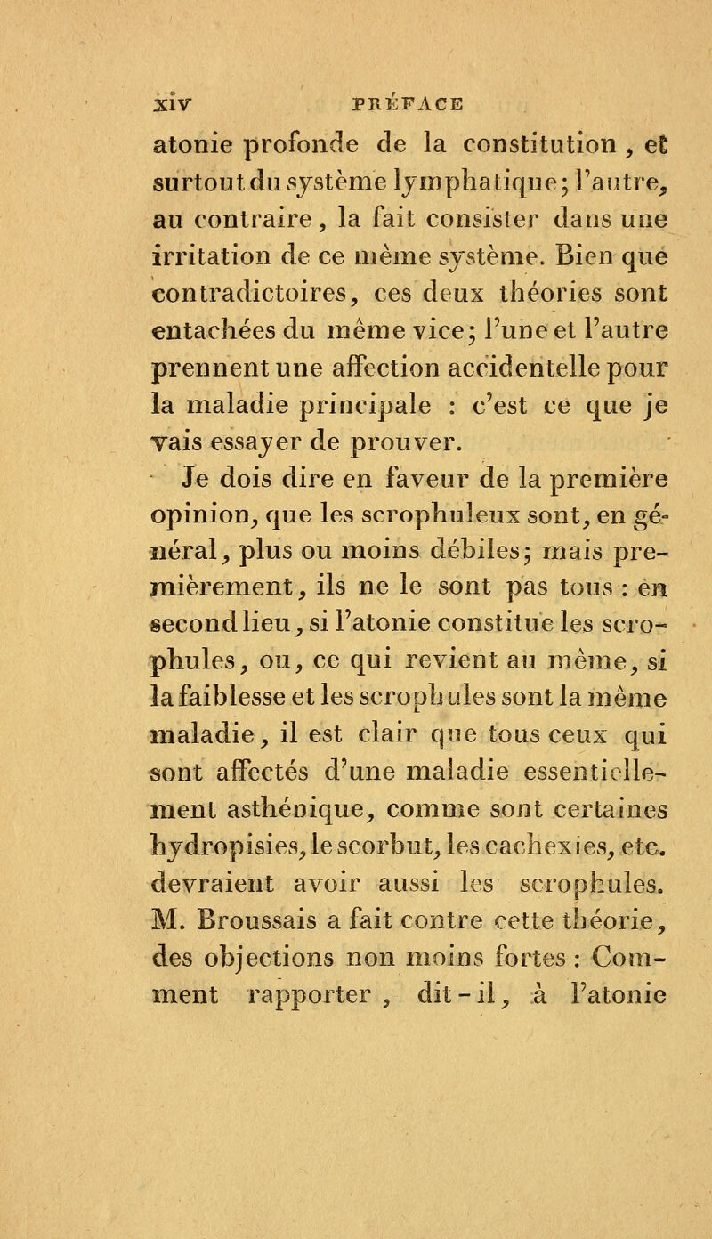 atonie profonde de la constitution , et surtout du système lymphatique; l'autre, au contraire, la fait consister dans une irritation de ce même système» Bien que contradictoires, ces deux théories sont entachées du même vice; l'une et Fautre prennent une affection accidentelle pour la maladie principale : c'est ce que je vais essayer de prouver. Je dois dire en faveur de la première opinion^ que les scrophuleux sont, en gé- néral, plus ou moins débiles; mais pre- mièrement, ils ne le sont pas tous : en second lieu, si l'atonie constitue les scro- • phules, ou, ce qui revient au même, si la faiblesse et les scrophules sont la même maladie, il est clair que tous ceux qui sont affectés d'une maladie essentielle- ment asthénique^ comme sont certaines hydropisies, le scorbut, les cachexies, etc. devraient avoir aussi les scrophules. M. Eroussais a fait contre cette théorie, des objections non moins fortes : Com- ment rapporter, dit-il, à l'atonie