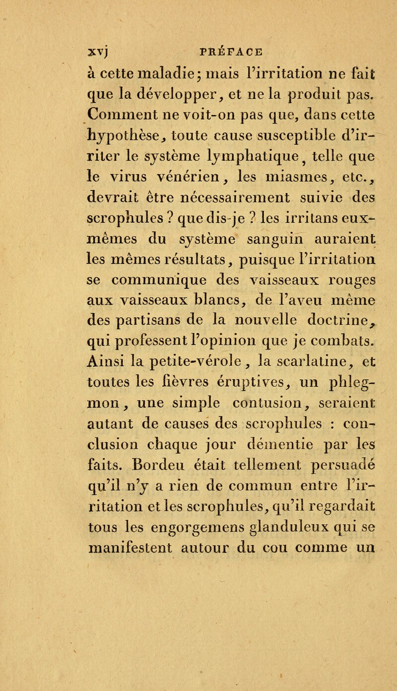 à cette maladie 5 mais Pirritation ne fait que la développer, et ne la produit pas. Comment ne voit-on pas que, dans cette hypothèse^ toute cause susceptible d'ir- riter le système lymphatique ^ telle que le virus vénérien, les miasmes, etc., devrait être nécessairement suivie des scrophules ? que dis-je ? les irritans eux- mêmes du système sanguin auraient les mêmes résultats, puisque Firritation se communique des vaisseaux rouges aux vaisseaux blancs, de l'aveu même des partisans de la nouvelle doctrine, qui professent l'opinion que je combats. Ainsi la petite-vérole, la scarlatine, et toutes les fièvres eruptives, un phleg- mon, une simple contusion, seraient autant de causes des scrophules : con- clusion chaque jour démentie par les faits. Bordeu était tellement persuadé qu'il n'y a rien de commun entre l'ir- ritation et les scrophules, qu'il regardait tous les engorgemens glanduleux qui se manifestent autour du cou comme un