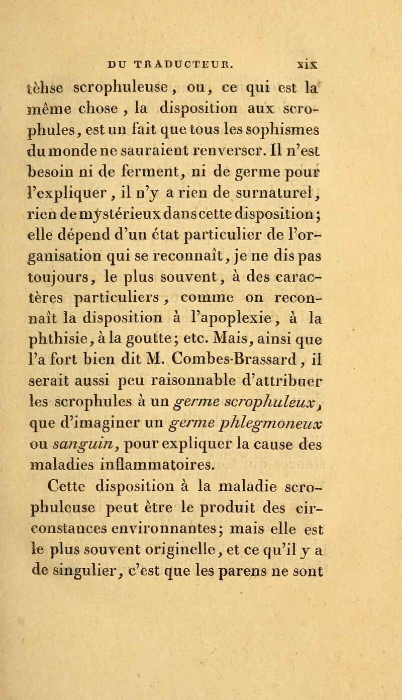 tèhse scrophuleuse, ou, ce qui est la înême chose , la disposition aux scro- phules, est un fait que tous les sophismes du monde ne sauraient renverser. Il n'est besoin ni de ferment, ni de germe pour l'expliquer , il n'y a rien de surnaturel, rien de mystérieux dans cette disposition ; elle dépend d'un état particulier de l'or- ganisation qui se reconnaît, je ne dis pas toujours, le plus souvent, à des carac- tères particuliers, comme on recon- naît la disposition à l'apoplexie, à la phthisie, à la goutte ; etc. Mais, ainsi que l'a fort bien dit M. Combes-Brassard, il serait aussi peu raisonnable d'attribuer les scrophules à un germe scr^ophuleux^ que d'imaginer un germe plilegmoneux ou sanguin^ pour expliquer la cause des maladies inflammatoires. Cette disposition à la maladie scro- phuleuse peut être le produit des cir- constances environnantes; mais elle est le plus souvent originelle, et ce qu'il y a de singulier, c'est que les parens ne sont