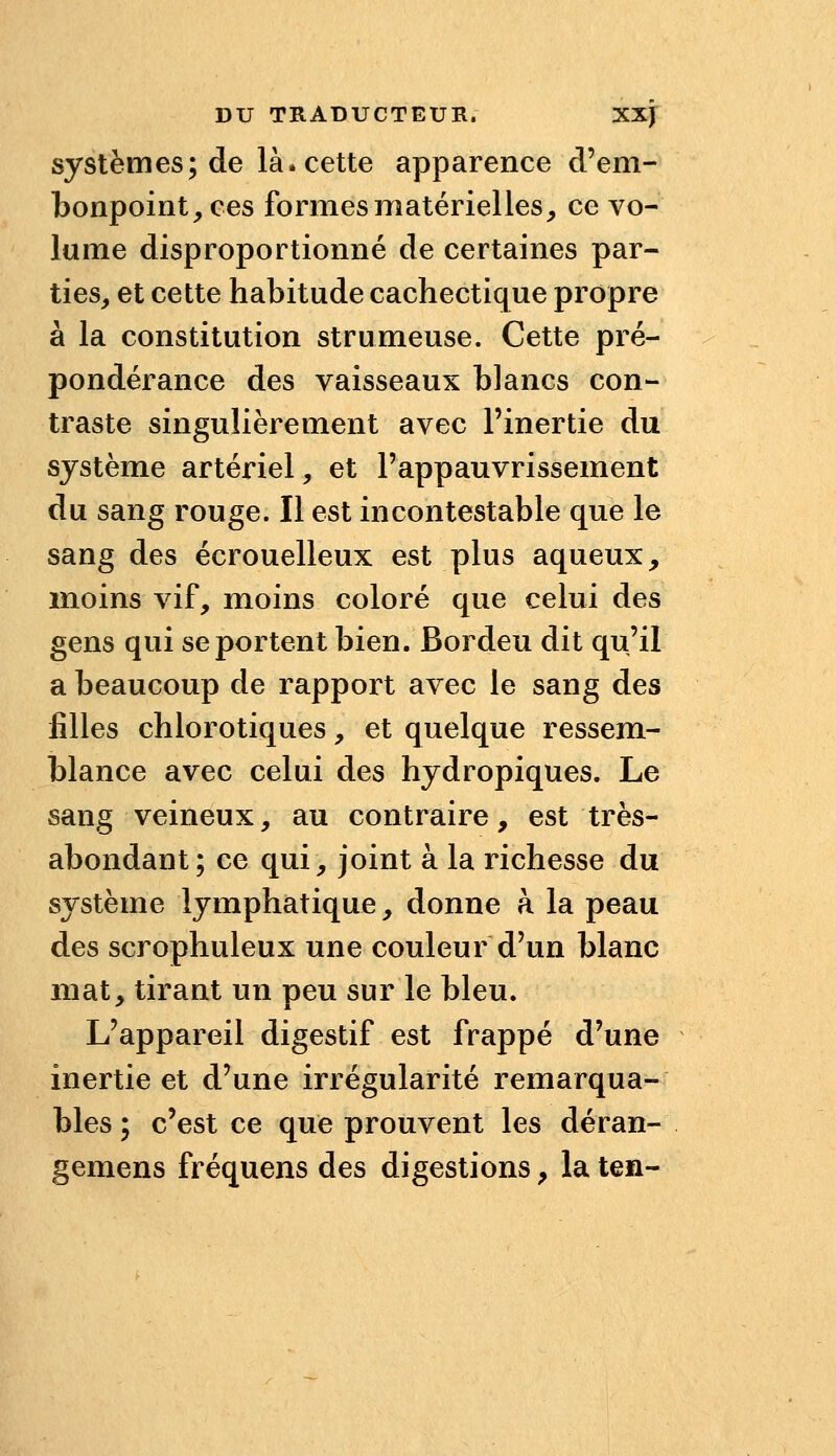 systèmes; de là* cette apparence d'em- bonpoint, ces formes matérielles, ce vo- lume disproportionné de certaines par- ties, et cette habitude cachectique propre à la constitution strumeuse. Cette pré- pondérance des vaisseaux blancs con- traste singulièrement avec l'inertie du système artériel, et l'appauvrissement du sang rouge. Il est incontestable que le sang des écrouelleux est plus aqueux, moins vif, moins coloré que celui des gens qui se portent bien. Bordeu dit qu'il a beaucoup de rapport avec le sang des filles chlorotiques, et quelque ressem- blance avec celui des hydropiques. Le sang veineux, au contraire, est très- abondant ; ce qui, joint à la richesse du système lymphatique, donne k la peau des scrophuleux une couleur d'un blanc mat, tirant un peu sur le bleu. L'appareil digestif est frappé d'une inertie et d'une irrégularité remarqua- bles ; c'est ce que prouvent les déran- gemens fréquens des digestions, la ten-