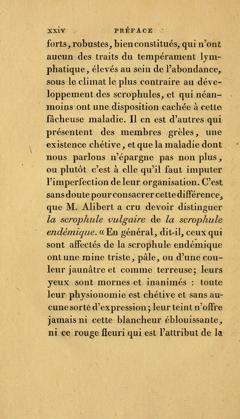 forts ^ robustes, bien constitués, qui n'ont aucun des traits du tempérament lym- phatique, élevés au sein de l'abondance, sous le climat le plus contraire au déve- loppement des scrophules, et qui néan- m.oins ont une disposition cachée à cette fâcheuse maladie. Il en est d'autres qui présentent des membres grêles, une existence chétiv«, et que la maladie dont nous parlons n'épargne pas non plus, ou plutôt c'est à elle qu'il faut imputer l'imperfection de leur organisation. C'est sans doute pour consacrer cettedifFérence^ que M. Alibert a cru devoir distinguer la scrophule vulgaire de la scrophule endémique. ((En général, dit-il, ceux qui sont affectés de la scrophule endémique ont une mine triste, pâle, ou d'une cou- leur jaunâtre et comme terreuse; leurs yeux sont mornes et inanimés : toute leur physionomie est chétive et sans au- cune sorte d'expression ; leur teint n'offre jamais ni cette blancheur éblouissante, ni ce rouge fleuri qui est l'attribut de la