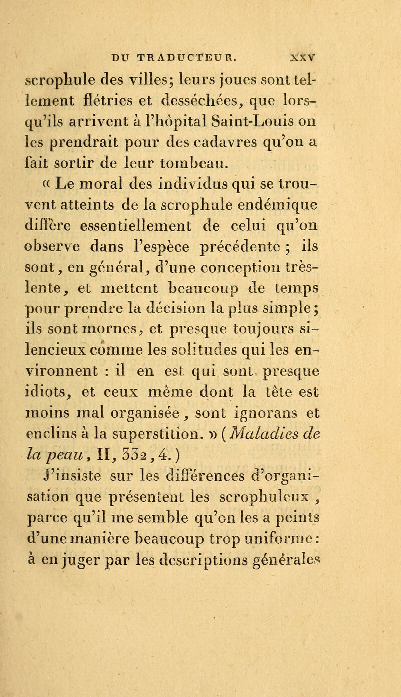 scropliule des villes; leurs joues sont tel- lement flétries et desséchées, que lors- qu'ils arrivent à l'hôpital Saint-Louis on les prendrait pour des cadavres qu'on a fait sortir de leur tombeau. (( Le moral des individus qui se trou- vent atteints de la scrophule endémique diffère essentiellement de celui qu'on observe dans l'espèce précédente ; ils sont, en général, d'une conception très- lente, et mettent beaucoup de temps pour prendre la décision la plus simple ; ils sont mornes, et presque toujours si- lencieux comme les solitudes qui les en- vironnent : il en est qui sont presque idiots, et ceux même dont la tête est moins mal organisée, sont ignorans et enclins à la superstition. )) {Maladies de la peau^ II, 332,4.) J'insiste sur les différences d'organi- sation que présentent les scrophuleux , parce qu'il me semble qu'on les a peints d'une manière beaucoup trop uniforme: à en juger par les descriptions générales