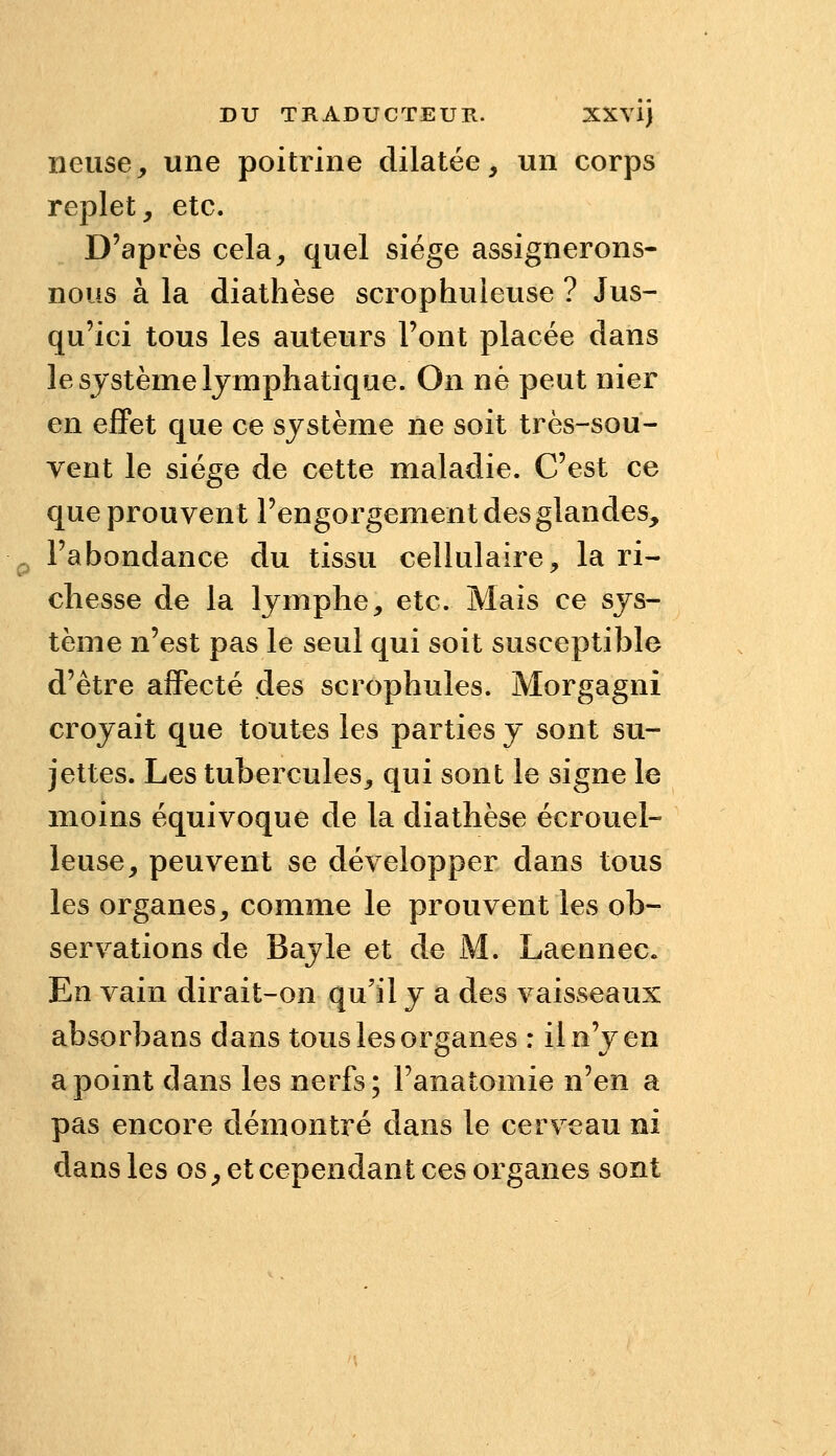 neuse, une poitrine dilatée, un corps replet, etc. D'après cela, quel siège assignerons- nous à la diathèse scrophuleuse ? Jus- qu'ici tous les auteurs l'ont placée dans le système lymphatique. On né peut nier en effet que ce système ne soit très-sou- vent le siège de cette maladie. C'est ce que prouvent l'engorgement des glandes, l'abondance du tissu cellulaire, la ri- chesse de la lymphe, etc. Mais ce sys- tème n'est pas le seul qui soit susceptible d'être affecté des scrophules. Morgagni croyait que toutes les parties y sont su- jettes. Les tubercules, qui sont le signe le moins équivoque de la diathèse écrouel- leuse, peuvent se développer dans tous les organes, comme le prouvent les ob- servations de Bayle et de M. Laennec. En vain dirait-on qu'il y a des vaisseaux absorbans dans tous les organes : il n'y en a point dans les nerfs; l'anatomie n'en a pas encore démontré dans le cerveau ni dans les os, et cependant ces organes sont