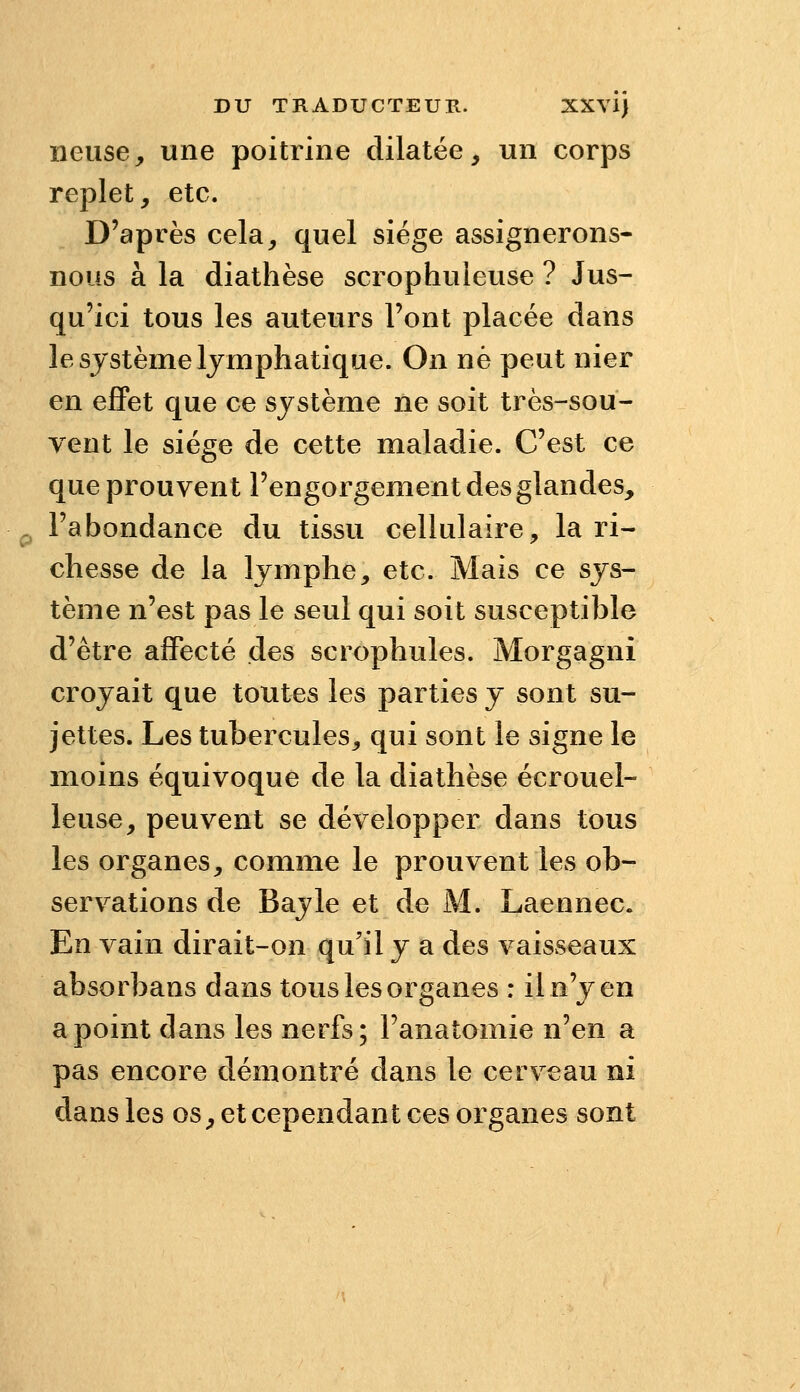 neuse, une poitrine dilatée, un corps replet, etc. D'après cela, quel siège assignerons- nous à la diathèse scrophuleuse ? Jus- qu'ici tous les auteurs l'ont placée dans le système lymphatique. On ne peut nier en effet que ce système ne soit très-sou- vent le siège de cette maladie. C'est ce que prouvent l'engorgement des glandes, l'abondance du tissu cellulaire, la ri- chesse de la lymphe, etc. Mais ce sys- tème n'est pas le seul qui soit susceptible d'être affecté des scrophules. Morgagni croyait que toutes les parties y sont su- jettes. Les tubercules, qui sont le signe le moins équivoque de la diathèse écrouel- leuse, peuvent se développer dans tous les organes, comme le prouvent les ob- servations de Bayle et de M. Laennec. En vain dirait-on qu'il y a des vaisseaux absorbans dans tous les organes : il n'y en a point dans les nerfs; l'anatomie n'en a pas encore démontré dans le cerveau ni dans les os, et cependant ces organes sont