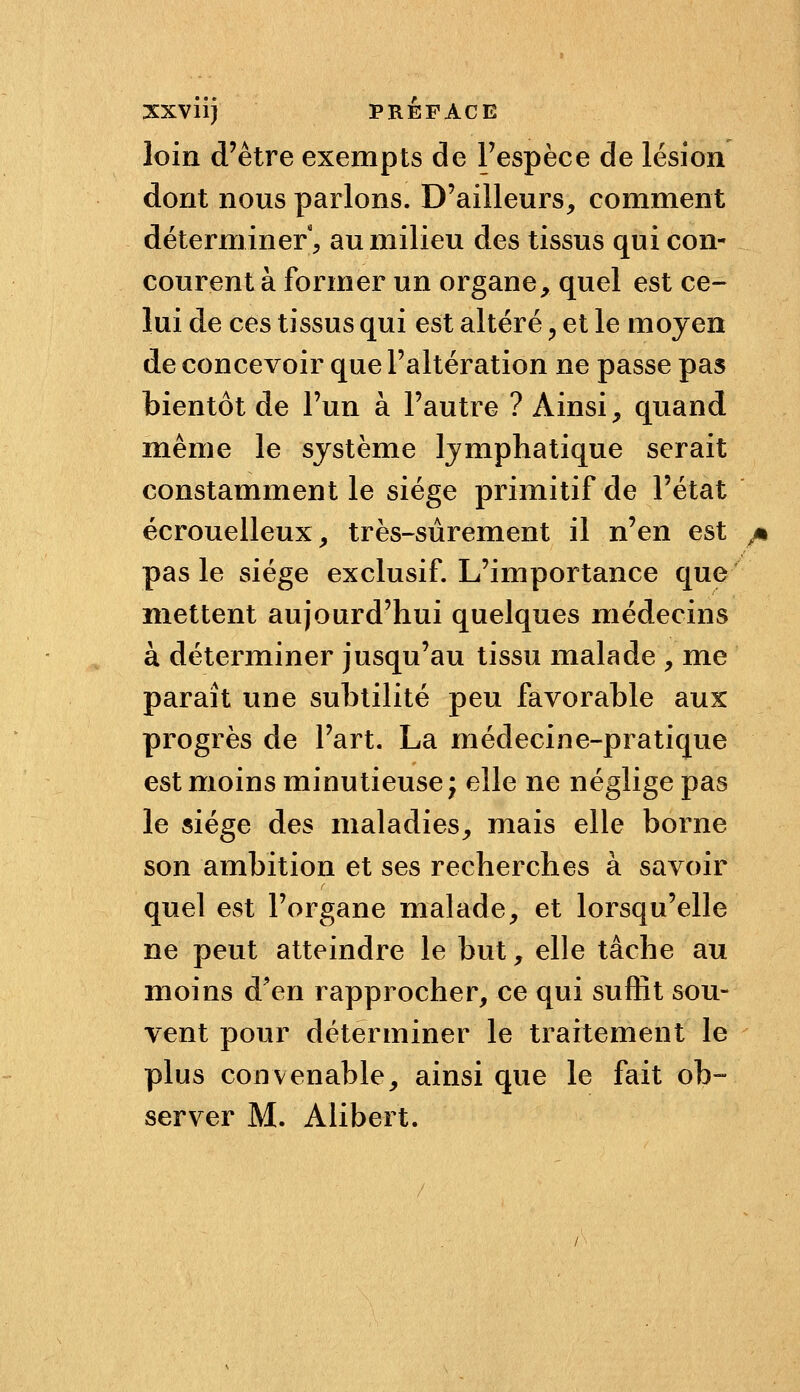 loin d'être exempts de l'espèce de lésion dont nous parlons. D'ailleurs, comment déterminer, au milieu des tissus qui con- courent à former un organe, quel est ce- lui de ces tissus qui est altéré ^ et le moyen de concevoir que l'altération ne passe pas bientôt de l'un à l'autre ? Ainsi, quand même le système lymphatique serait constamment le siège primitif de l'état écrouelleux, très-sûrement il n'en est pas le siège exclusif. L'importance que mettent aujourd'hui quelques médecins à déterminer jusqu'au tissu malade , me paraît une subtilité peu favorable aux progrès de l'art. La médecine-pratique est moins minutieuse; elle ne néglige pas le siège des maladies, mais elle borne son ambition et ses recherches à savoir quel est l'organe malade, et lorsqu'elle ne peut atteindre le but, elle tâche au moins d'en rapprocher, ce qui suffit sou- vent pour déterminer le traitement le plus convenable, ainsi que le fait ob- server M. Alibert.