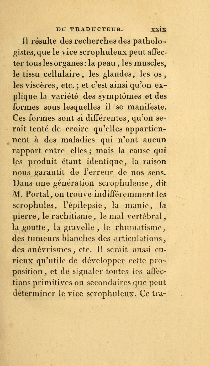 Il résulte des recherches des patholo- gistes,que le vice scrophuleiix pent afFec- ter tous les organes: la peau, les muscles, le tissu cellulaire, les glandes, les os, les viscères, etc. ; et c'est ainsi qu'on ex- plique la variété des symptômes et des formes sous lesquelles il se manifeste. Ces formes sont si différentes, qu'on se- rait tenté de croire qu'elles appartien- ^ nent à des maladies qui n'ont aucun rapport entre elles ; mais la cause qui les produit étant identique, la raison nous garantit de l'erreur de nos sens. Dans une génération scrophuleuse, dit M. Portai, on trouvée indifféremment les scrophules, l'épilepsie, la manie, la pierre, le rachitisme, le mal vertébral, la goutte, la gravelle, le rhumatisme, des tumeurs blanches des articulations, des anévrismes, etc. Il serait aussi cu- rieux qu'utile de développer cette pro- position , et de signaler toutes les affec- tions primitives ou secondaires que peut déterminer le vice scrophuleux. Ce tra-