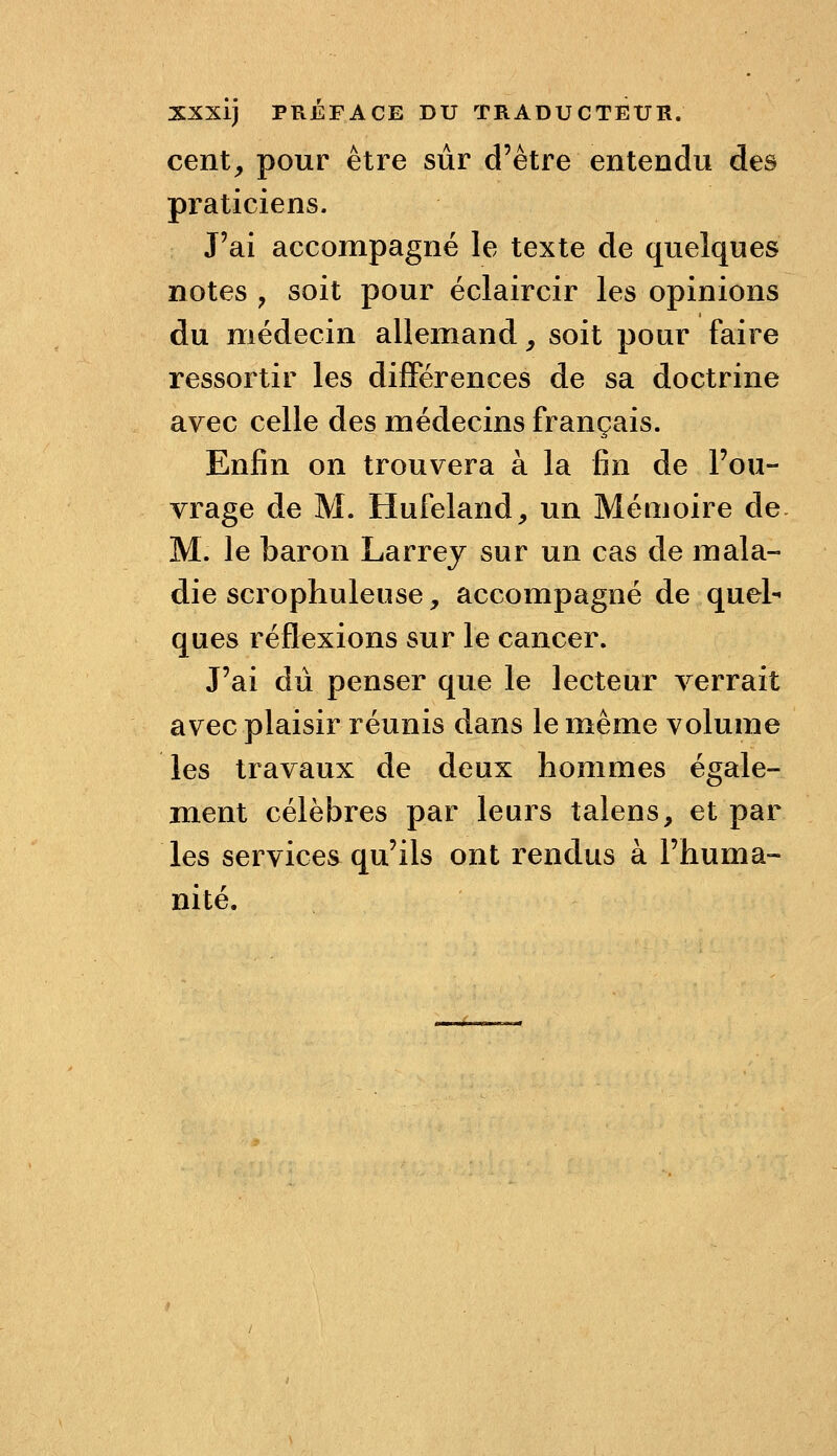 XXXlj PRÉFACE DU TRADUCTEUR. cent, pour être sur d'être entendu des praticiens. J'ai accompagné le texte de quelques notes , soit pour éclaircir les opinions du médecin allemand, soit pour faire ressortir les différences de sa doctrine avec celle des médecins français. Enfin on trouvera à la fin de l'ou- vrage de M. Hufeland, un Mémoire de M. le baron Larrey sur un cas de mala- die scrophuleuse, accompagné de quel- ques réflexions sur le cancer. J'ai dû penser que le lecteur verrait avec plaisir réunis dans le même volume les travaux de deux hommes égale- m.ent célèbres par leurs talens, et par les services qu'ils ont rendus à l'huma- nité.