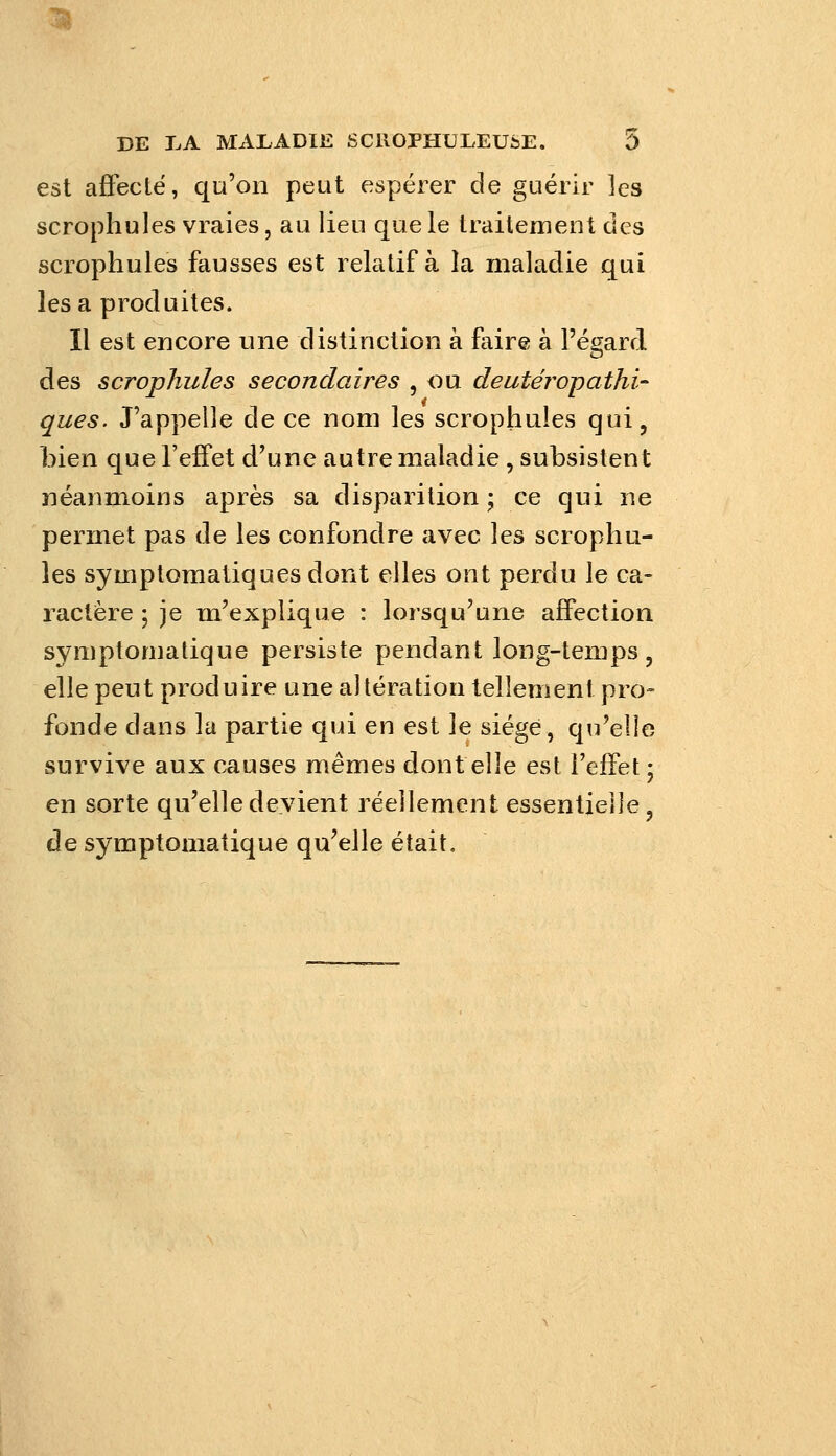 est afieclë, qu'on peut espérer de guérir les scrophules vraies, au lieu que le traitement des scrophules fausses est relatif à la maladie qui lésa produites. II est encore une distinction à faire à l'égard des scrophules secondaires , ou deutéropathi- ques. J'appelle de ce nom les scrophules qui, bien que l'effet d'une autre maladie , subsistent néanmoins après sa disparition ; ce qui ne permet pas de les confondre avec les scrophu- les symptoraatiques dont elles ont perdu le ca- ractère • je m'explique : lorsqu'une affection symptomatique persiste pendant long-temps, elle peut produire une altération tellement pro- fonde dans la partie qui en est le siégé, qu'elle survive aux causes mêmes dont elle est l'efTet ; en sorte qu'elle devient réellement essentielle, de symptomatique qu'elle était.