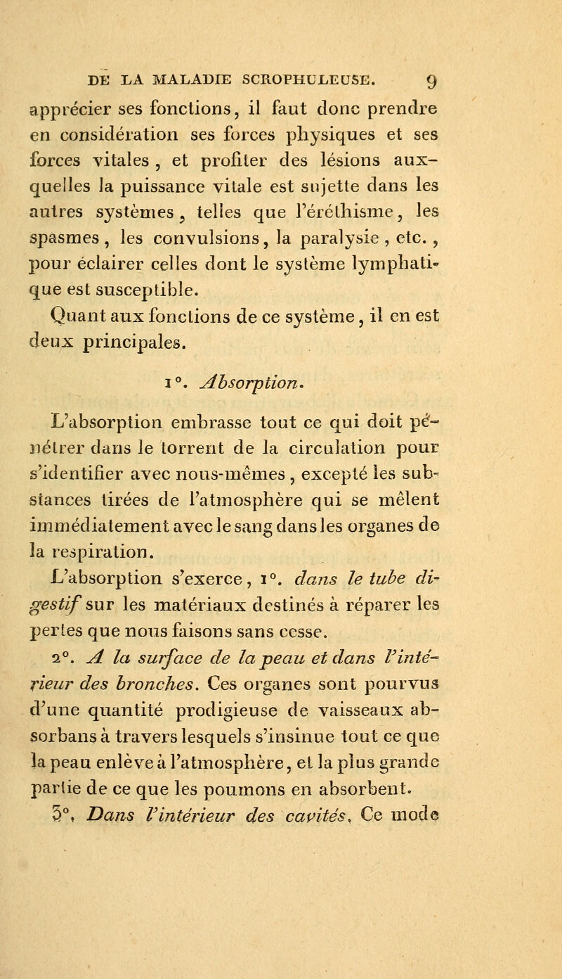 apprécier ses fonctions, il faut donc prendre en considération ses forces physiques et ses forces vitales , et profiter des lésions aux- quelles la puissance vitale est sujette dans les autres systèmes, telles que l'éréthisnie, les spasmes , les convulsions, la paralysie , etc., pour éclairer celles dont le système lymphati- que est susceptible. Quant aux fonctions de ce système, il en est deux principales. i**. Absorption* L'absorption embrasse tout ce qui doit pé- nétrer dans le torrent de la circulation pour s'identifier avec nous-mêmes , excepté les sub- stances tirées de l'atmosphère qui se mêlent immédiatement avec le sang dans les organes de la respiration. L'absorption s'exerce, i. dans le tube di- gestif sut les matériaux destinés à réparer les pertes que nous faisons sans cesse. 2°. A la surface de la peau et dans Finte- rieur des bronches. Ces organes sont pourvus d'une quantité prodigieuse de vaisseaux ab- sorbans à travers lesquels s'insinue tout ce que la peau enlève à l'atmosphère, et la plus grande partie de ce que les poumons en absorbent. 5°, Dans rintérieur des caçités. Ce mode