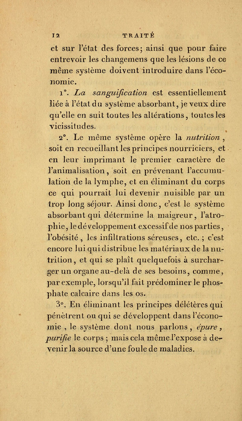 et sur l'état des forces; ainsi que pour faire entrevoir les changemeus que les lésions de ce même système doivent introduire dans l'éco- nomie. 1**. La sanguification est essentiellement liée à l'état du système absorbant, je veux dire qu'elle en suit toutes les altérations, toutes les vicissitudes. 2°. Le même système opère la nutrition , soit en recueillant les principes nourriciers, et- en leur imprimant le premier caractère de l'animalisation, soit en prévenant l'accumu- lation de la lymphe, et en éliminant du corps ce qui pourrait lui devenir nuisible par un trop long séjour. Ainsi donc, c'est le système absorbant qui détermine la maigreur, l'atro- phie, le développement excessif de nos parties, l'obésité, les infiltrations séreuses, etc. ; c'est encore lui qui distribue les matériaux de la nu- trition, et qui se plaît quelquefois à surchar- ger un organe au-delà de ses besoins, comme, par exemple, lorsqu'il fait prédominer le phos- phate calcaire dans les os. 3°. En éliminant les principes délétères qui pénètrent ou qui se développent dans l'écono- mie , le s^'^stème dont nous parlons, épure ^ purifie le corps ; mais cela même.l'expose à de*- venir la source d'une foule de maladies.