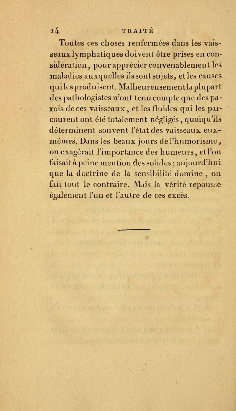 Toutes ces choses renfermées dans les vais- seaux lymphatiques doivent être prises en con- sidération, pour apprécier convenablement les maladies auxquelles ils sont sujets, et les causes qui les produisent. Malheureusement la plupart des pathoîogistes n'ont tenu compte que des pa- rois de ces vaisseaux, et les fluides qui les par- courent ont été totalement négligés, quoiqu'ils déterminent souvent l'état des vaisseaux eux- mêmes. Dans les beaux jours deî'humorisme, on exagérait l'importance des humeurs, et l'on faisait à peine mention dessoudes; aujourd'hui que la doctrine de la sensibililé domine , on fait tout le contraire. Mais la vérité repousse également l'un et l'autre de ces excès.