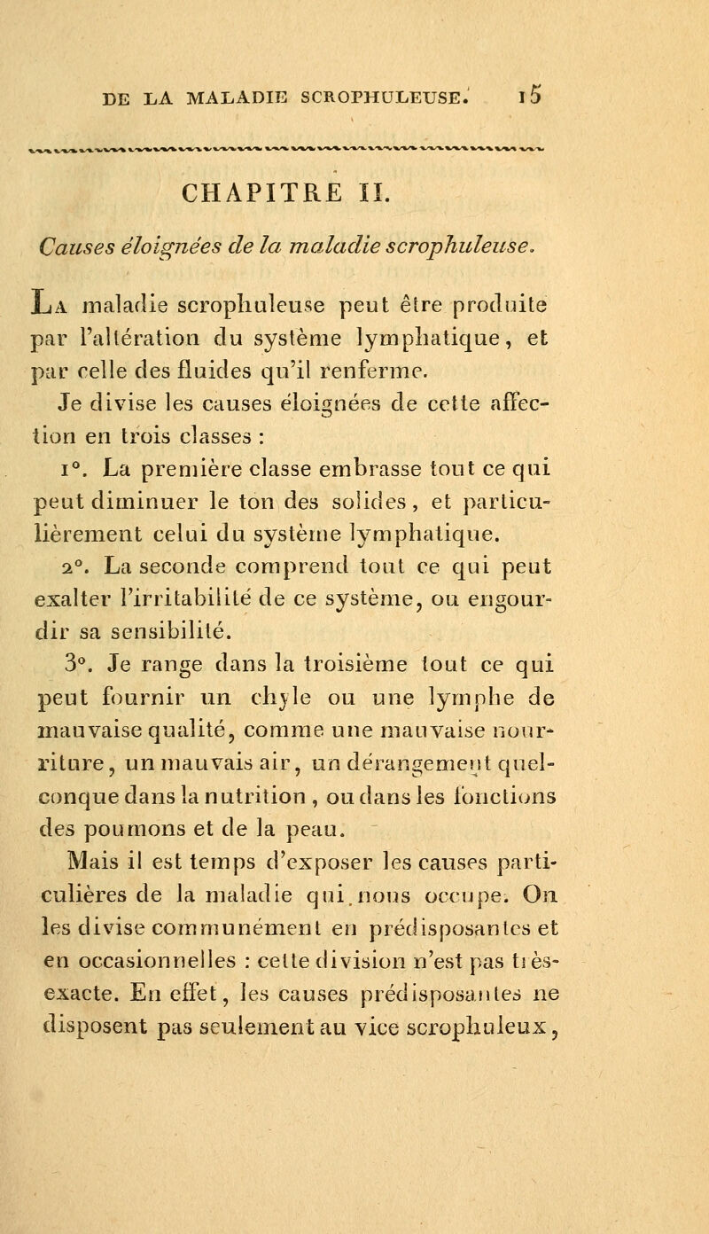 CHAPITRE IL Causes éloignées de la maladie scropJiuleuse. La maladie scropliuleuse peut être produite par rallération du système lymphatique, et par relie des fluides qu'il renferme. Je divise les causes ëloi^nées de cette afFec- lion en trois classes : I**. La première classe embrasse tout ce qui peut diminuer le ton des solides, et particu- lièrement celui du système lymphatique. 2°. La seconde comprend tout ce qui peut exalter l'irritabilité de ce système, ou engour- dir sa sensibilité. 3**. Je range dans la troisième tout ce qui peut fournir un ch}le ou une lymphe de mauvaise qualité, comme une mauvaise nour* riture, un mauvais air, un dérangement quel- conque dans la nutrition , ou dans les fonctions des poumons et de la peau. Mais il est temps d'exposer les causes parti- culières de la maladie qui,nous occupe. On les divise communément en prédisposantes et en occasionnelles : cette division n'est pas très- exacte. En effet, les causes prédisposantes ne disposent pas seulement au vice scrophuleux.