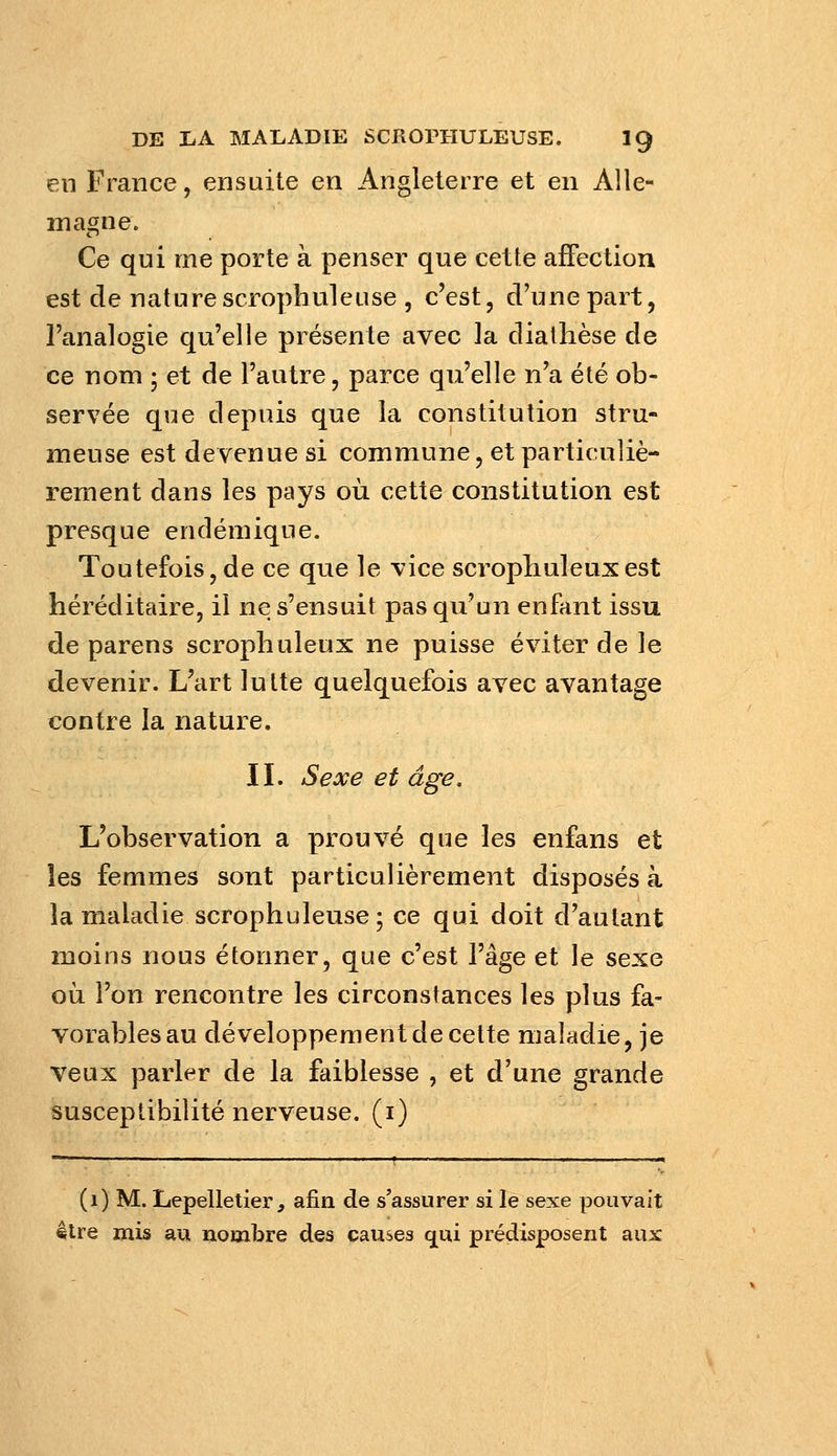 en France, ensuite en Angleterre et en Alle- magne. Ce qui me porte à penser que cette affection est de nature scrophui eu se , c'est, d'une part, l'analogie qu'elle présente avec la diathèse de ce nom 5 et de l'autre, parce qu'elle n'a été ob- servée que depuis que la constitution stru- meuse est devenue si commune, et particuliè- rement dans les pays où cette constitution est presque endémique. Toutefois, de ce que le vice scropliuleuxest héréditaire, il ne s'ensuit pas qu'un enfant issu de parens scrophuleux ne puisse éviter de ]e devenir. L'art lutte quelquefois avec avantage contre la nature. II. Sexe et âge. L'observation a prouvé que les enfans et les femmes sont particulièrement disposés à la maladie scrophuleuse; ce qui doit d'autant moins nous étonner, que c'est l'âge et le sexe où l'on rencontre les circonstances les plus fa- vorables au développement de celte maladie, je veux parler de la faiblesse , et d'une grande susceptibilité nerveuse, (i) (1) M. Lepelletier, afin de s'assurer si le sexe pouvait être mis au nombre des causes q^ui prédisposent aux