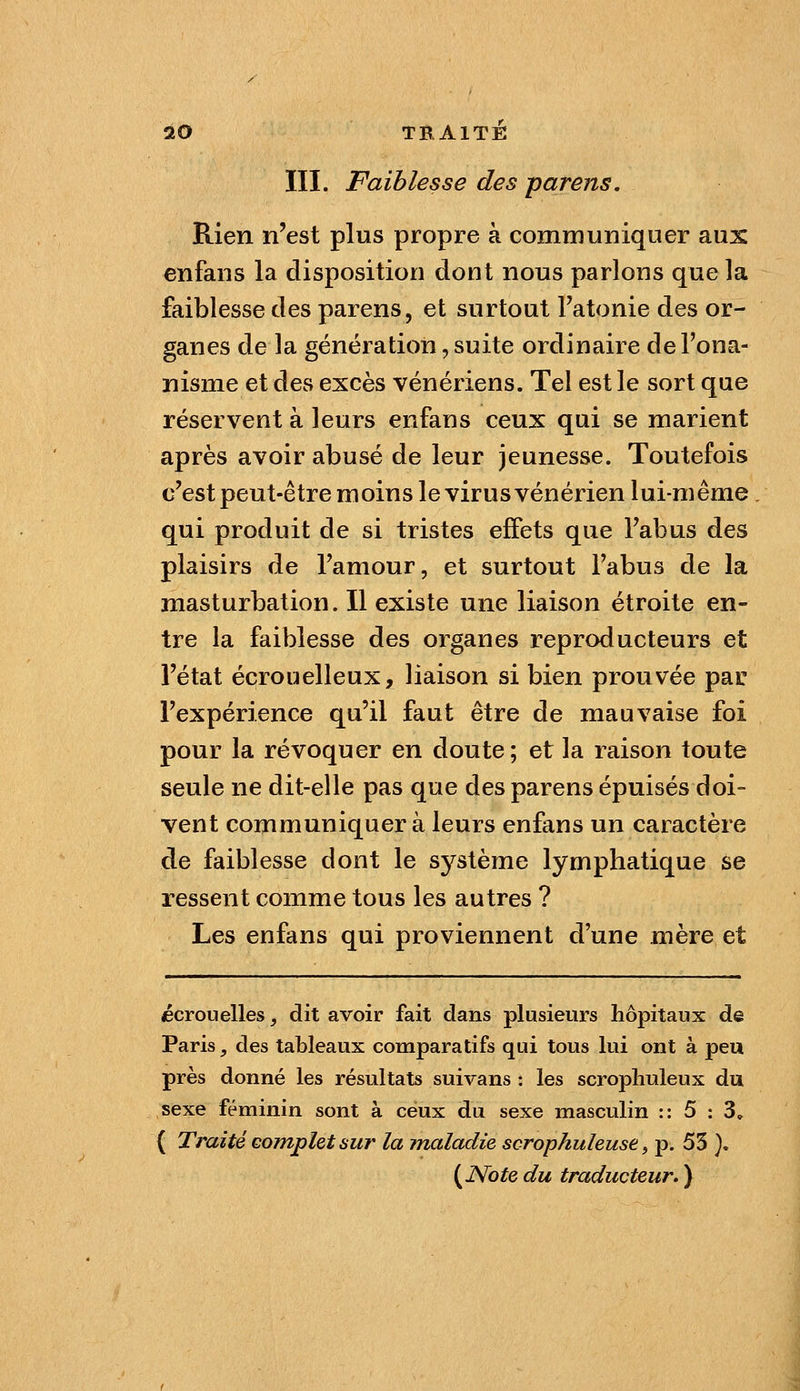 III. Faiblesse des parens. Rien n'est plus propre à communiquer aux enfans la disposition dont nous parlons que la faiblesse des parens, et surtout Fatonie des or- ganes de la génération, suite ordinaire de l'ona- nisme et des excès vénériens. Tel est le sort que réservent à leurs enfans ceux qui se marient après avoir abusé de leur jeunesse. Toutefois c'est peut-être moins le virus vénérien lui-même qui produit de si tristes effets que l'abus des plaisirs de l'amour, et surtout l'abus de la masturbation. Il existe une liaison étroite en- tre la faiblesse des organes reproducteurs et l'état écrouelleux, liaison si bien prouvée par l'expérience qu'il faut être de mauvaise foi pour la révoquer en doute ; et la raison toute seule ne dit-elle pas que des parens épuisés doi- vent communiquer à leurs enfans un caractère de faiblesse dont le système lymphatique se ressent comme tous les autres ? Les enfans qui proviennent d'une mère et écrouelles, dit avoir fait dans plusieurs hôpitaux de Paris, des tableaux comparatifs qui tous lui ont à peu près donné les résultats suivans : les scropliuleux du sexe féminin sont à ceux du sexe masculin :: 5 : 3» { Traité cojnplet sur la maladie scrophuleuse ^ p. 53 }, {^Note du traducteur, )