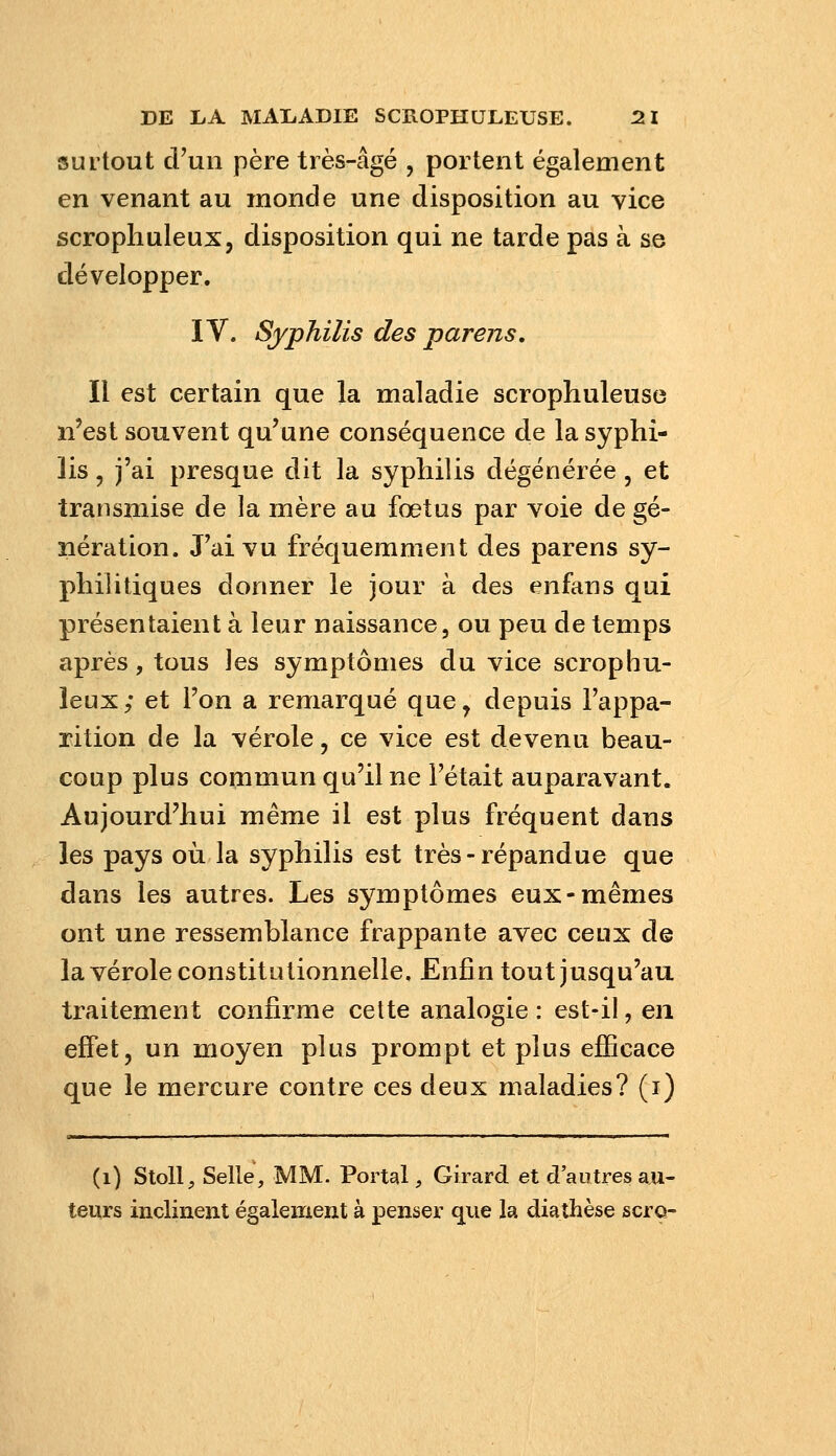 surtout d'un père très-âgé , portent également en venant au monde une disposition au vice scrophuleux, disposition qui ne tarde pas à se développer. IV. Syphilis des parens. Il est certain que la maladie scrophuleuse n'est souvent qu'une conséquence de la syphi- lis , j'ai presque dit la syphilis dégénérée, et transmise de la mère au fœtus par voie de gé- nération. J'ai vu fréquemment des parens sy- philitiques donner le jour à des enfans qui présentaient à leur naissance, ou peu de temps après, tous les symptômes du vice scrophu- leux ; et Ton a remarqué que, depuis l'appa- rition de la vérole, ce vice est devenu beau- coup plus commun qu'il ne l'était auparavant. Aujourd'hui même il est plus fréquent dans les pays où la syphilis est très-répandue que dans les autres. Les symptômes eux-mêmes ont une ressemblance frappante avec ceux de la vérole constitutionnelle. Enfin tout jusqu'au traitement confirme cette analogie : est-il, en effet, un moyen plus prompt et plus efficace que le mercure contre ces deux maladies? (i) (i) Stoll, Selle, MM. Portal, Girard et d'autres au- teurs inclinent également à penser que la diathèse scro-