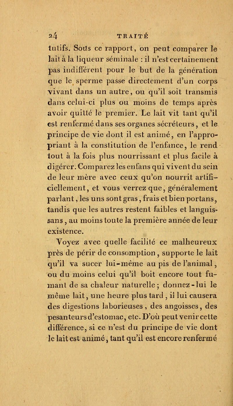 tülifs. Sods ce rapport, on peut comparer le lait à la liqueur séminale : il n'est certainement pas inflifféient pour le but de la génération que le sperme passe directement cVun corps vivant dans un autre, ou qu'il soit transmis dans celui-ci plus ou moins de temps après avoir quitté le premier. Le lait vit tant qu'il est renfermé dans ses organes sécréteurs, et le principe de vie dont il est animé, en l'appro- priant à la constitution de l'enfance, le rend tout à la fois plus nourrissant et plus facile à digérer. Comparez les en fans qui vivent du sein de leur mère avec ceux qu'on nourrit artifi- ciellement, et vous verrez que, généralement parlant, les uns sont gras, frais et bien portans, tandis que les autres restent faibles et languis- sans, au moins toute la première année de leur existence. Yoyez avec quelle facilité ce malheureux près de périr de consomption, supporte le lait qu'il va sucer lui-même au pis de l'animal ^ ou du moins celui qu'il boit encore tout fu- mant de sa chaleur naturelle; donnez-lui le même lait, une heure plus tard , il lui causera des digestions laborieuses , des angoisses, des pesanteurs d'estomac, etc. D'où peut venir cette différence, si ce n'est du principe de vie dont le lait est animé, tant qu'il est encore renfermé