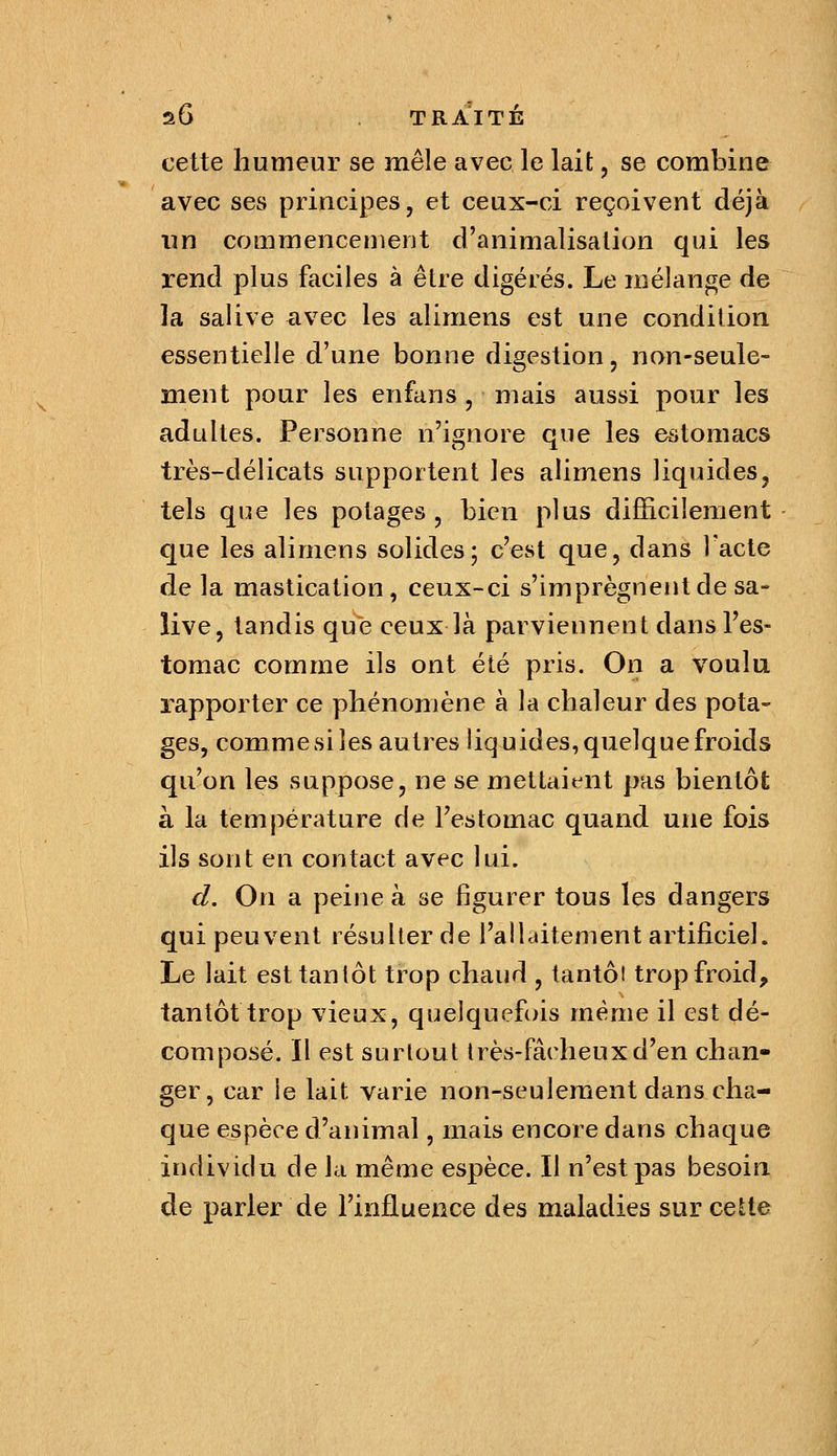 cette humeur se mêle avec le lait, se combine avec ses principes, et ceux-ci reçoivent déjà lin commencement d'animalisalion qui les rend plus faciles à être digérés. Le mélange de la salive avec les alimens est une condition essentielle d'une bonne digestion, non-seule- ment pour les enfans , mais aussi pour les adultes. Personne n'ignore que les estomacs très-délicats supportent les alimens liquides, tels que les potages, bien plus diJGäcilement que les alimens solides; c'est que, dans l'acte de la mastication, ceux-ci s'imprègnent de sa- live, tandis que ceux là parviennent dans l'es- tomac comme ils ont été pris. On a voulu rapporter ce phénomène à la chaleur des pota- ges, comme si les autres liquides, quelque froids qu'on les suppose, ne se mettaient pas bientôt à la température de l'estomac quand une fois ils sont en contact avec lui. d. On a peine à se figurer tous les dangers qui peuvent résulter de l'allaitement artificiel. Le lait est tantôt trop chaud , tantôt trop froid, tantôt trop vieux, quelquefois même il est dé- composé. Il est surtout très-fâcheux d'en chan- ger, car le lait varie non-seulement dans cha- que espèce d'animal, mais encore dans chaque individu de la même espèce. Il n'est pas besoin de parler de l'influence des maladies sur cette