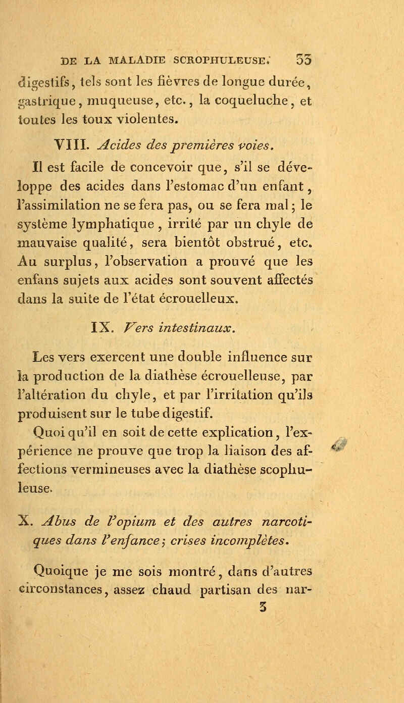 digestifs, tels sont les fièvres de longue durée, gastrique, muqueuse, etc., la coqueluche, et toutes les toux violentes. VIII. Acides des premières voies, il est facile de concevoir que, s'il se déve- loppe des acides dans Testomac d'un enfant, l'assimilation ne se fera pas, ou se fera mal ; le système lymphatique , irrité par un chyle de mauvaise qualité, sera bientôt obstrué, etc. Au surplus, Fobservation a prouvé que les enfans sujets aux acides sont souvent affectés dans la suite de l'état écrouelleux. IX. T^ers intestinaux. Les vers exercent une double influence sur la production de la diathèse écrouelleuse, par l'altération du chyle, et par l'irritation qu'ils produisent sur le tube digestif. Quoiqu'il en soit de cette explication, Fex« périence ne prouve que trop la liaison des af- fections vermineuses avec la diathèse scophu- leuse. X. Abus de F opium et des autres narcoti- ques dans F enfance-^ crises incomplètes. Quoique je me sois montré, dans d'autres eirconstances, assez chaud partisan des nar- 3