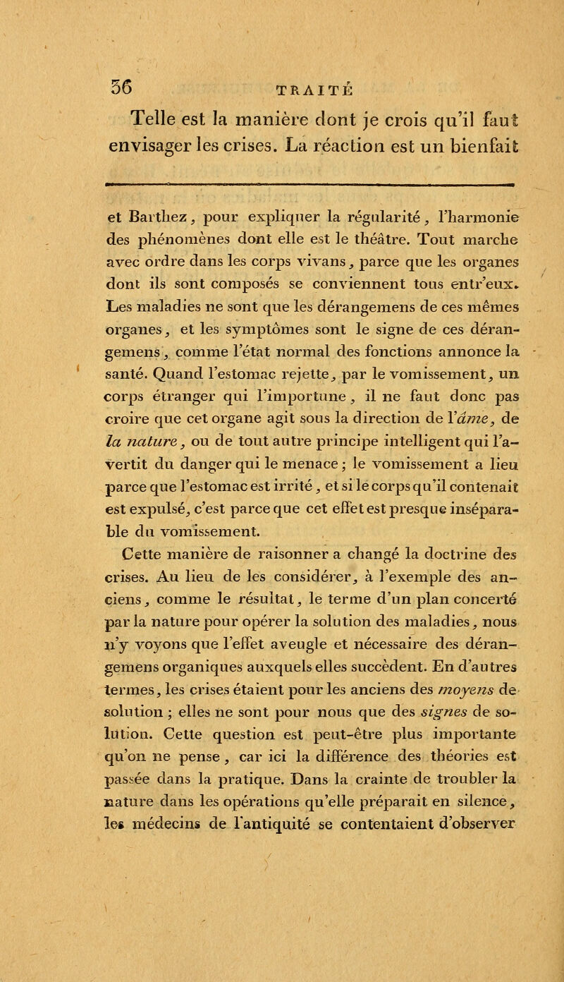 Telle est la manière dont je crois qu'il faut envisager les crises. La réaction est un bienfait et Barthez, pour expliquer la régularité, l'harmonie des phénomènes dont elle est le théâtre. Tout marche avec ordre dans les corps vivans _, parce que les organes dont ils sont composés se conviennent tous enlr'eux» Les maladies ne sont que les dérangemens de ces mêmes organes _, et les symptômes sont le signe de ces déran- gemens, comme l'état normal des fonctions annonce la santé. Quand l'estomac rejette, par le vomissement, un corps étranger qui l'importune, il ne faut donc pas croire que cet organe agit sous la direction de Vâme, de la nature y ou de tout autre principe intelligent qui l'a- vertit du danger qui le menace ; le vomissement a lieu parce que l'estomac est irrité, et si le corps qu'il contenait est expulsé, c'est parce que cet effet est presque insépara- ble du vomissement. Cette manière de raisonner a changé la doctrine des crises. Au lieu de les considérer, à l'exemple des an- ciens, comme le résultat, le terme d'un plan concerté par la nature pour opérer la solution des maladies, nous n'y voyons que l'effet aveugle et nécessaire des déran- gemens organiques auxquels elles succèdent. En d'autres termes, les crises étaient pour les anciens des moyens de solution ; elles ne sont pour nous que des signes de so- lution. Cette question est peut-être plus importante qu'on ne pense, car ici la différence des théories est passée dans la pratique. Dans la crainte de troubler la jaature dans les opérations qu'elle préparait en silence, l&ft médecins de l'antiquité se contentaient d'observer