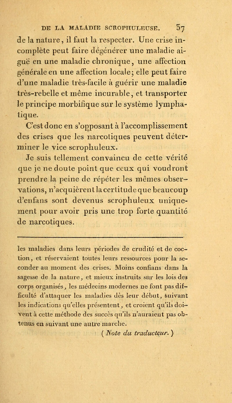 de la nature, il faut la respecter. Une crise in- complète peut faire dégénérer une maladie ai- guë en une maladie chronique, une affection générale en une affection locale; elle peut faire d'une maladie très-facile à guérir une maladie très-rebelle et même incurable, et transporter le principe morbiiique sur le système lympha- tique. Cest donc en s'opposant à Taccomplisseraent des crises que les narcoliques peuvent déter- miner le vice scropliuleux. Je suis tellement convaincu de cette vérité que je ne doute point que ceux qui voudront prendre la peine de répéter les mêmes obser- vations, n'acquièren t la certitude qu e beaucoup d'enfans sont devenus scropliuleux unique- ment pour avoir pris une trop forte quantité de narcotiques. les maladies dans leurs périodes de crudité et de coc- tion, et réservaient toutes leurs ressources pour la se- conder au moment des crises. Moins confians dans la sagesse de la nature ;, et mieux instruits sur les lois des corps organisés, les médecins modernes ne font pas dif- ficulté d'attaquer les maladies dès leur début, feuivanî les indications qu'elles présentent, et croient qu'ils doi- vent à cette méthode des succès qu'ils n'auraient pas ob- tenus en suivant une autre marche. ( Note du traducteur. )