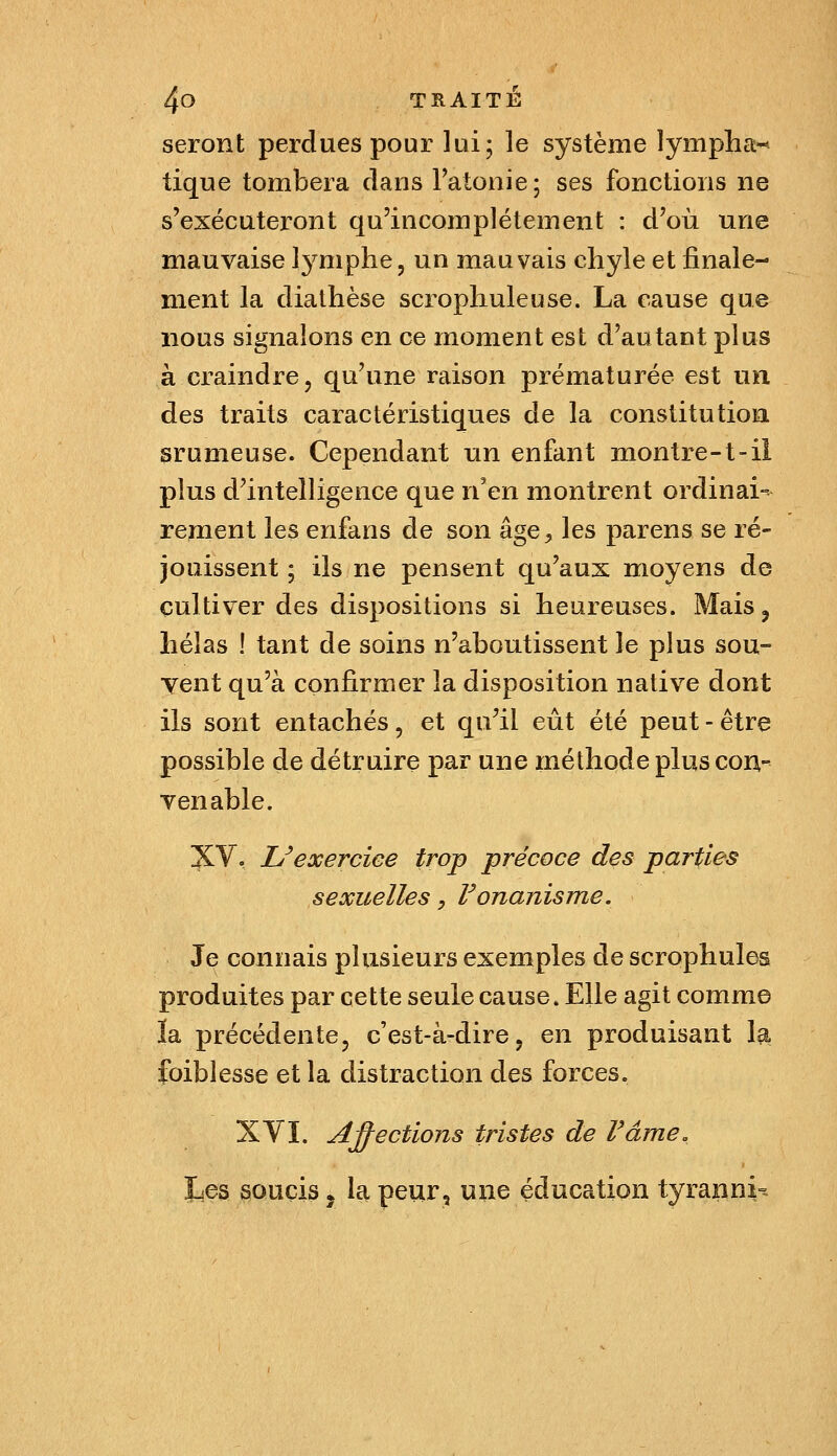 seront perdues pour lui; le système lympha^^ tique tombera dans l'atonie; ses fonctions ne s'exécuteront qu'incomplètement : d'où une mauvaise lymphe, un mauvais chyle et finale- ment la diathèse scrophuleuse. La cause que nous signalons en ce moment est d'autant plus à craindre, qu'une raison prématurée est un des traits caractéristiques de la constitution srumeuse. Cependant un enfant montre-1-il plus d'intelligence que n'en montrent ordinai- rement les enfans de son âge^, les parens se ré- jouissent ; ils ne pensent qu'aux moyens de cultiver des dispositions si heureuses. Mais, hélas ! tant de soins n'aboutissent le plus sou- vent qu'à confirmer la disposition native dont ils sont entachés, et qu'il eût été peut - être possible de détruire par une méthode plus con- venable. XV. Uexercice trop précoce des parties sexuelles, Vonanisme. Je connais plusieurs exemples de scrophules produites par cette seule cause. Elle agit comme ïa précédente, c'est-à-dire, en produisant la. foiblesse et la distraction des forces. XYI. Affections tristes de F âme. liCs soucis j la peur, uïie éducation tyranni=