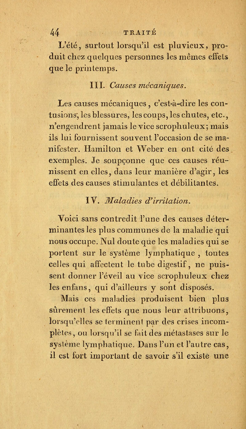 L'été, surtout lorsqu'il est pluvieux, pro- duit chez quelques personnes les mêmes effets que le printemps. III. Causes mécaniques. Les causes mécaniques , c'est-à-dire les con- tusions*, les blessures, les coups, les chutes, etc., n'engendrent jamais le vice scrophuleux; mais ils lui fournissent souvent l'occasion de se ma- nifester. Hamilton et Weber en ont cité àe& exemples. Je soupçonne que ces causes réu- nissent en elles, dans leur manière d'agir, les effets des causes stimulantes et débilitantes. IV. Maladies d^irritation. r Voici sans contredit l'une des causes déter- minantes les plus communes de la maladie qui nous occupe. Nul doute que les maladies qui se portent sur le système lymphatique , toutes celles qui affectent le tube digestif, ne puis- sent donner l'éveil au vice scrophuleux chez lesenfans, qui d'ailleurs y sont disposés. Mais ces maladies produisent bien plus sûrement les effets que nous leur attribuons, lorsqu'elles se terminent par des crises incom- plètes, ou lorsqu'il se fait des métastases sur le système lymphatique. Dans l'un et l'autre cas, il est fort important de savoir s'il existe une