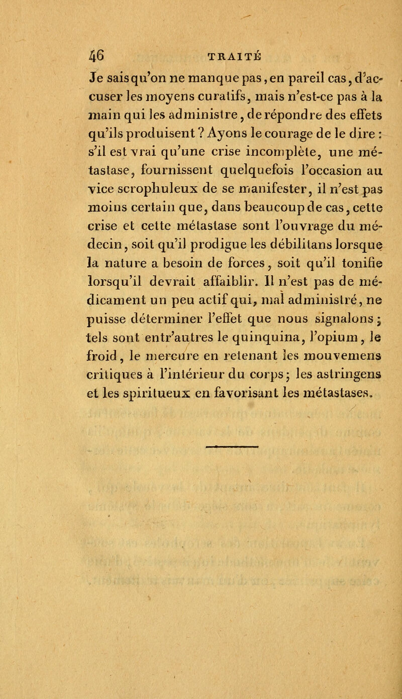 Je saisqu'on ne manque pas, en pareil cas, d^ac- cuser les moyens curalifs, mais n'est-ce pas à la jnain qui les administre, de répondre des effets qu'ils produisent ? Ayons le courage de le dire : s'il esterai qu'une crise incomplète, une mé- tastase, fournissent quelquefois l'occasion au vice scropliuleux de se manifester, il n'est pas moins certain que, dans beaucoup de cas, cette crise et cette métastase sont l'ouvrage du mé- decin, soit qu'il prodigue les débililans lorsque la nature a besoin de forces, soit qu'il tonifie lorsqu'il devrait affaiblir. 11 n'est pas de mé- dicament un peu actif qui, mal administré, ne puisse déterminer l'effet que nous signalons ; tels sont entr'autres le quinquina, l'opium, le froid, le mereure en retenant les mouvemens critiques à l'intérieur du corps 5 les astringens et les spiritueux en favorisant les métastases.