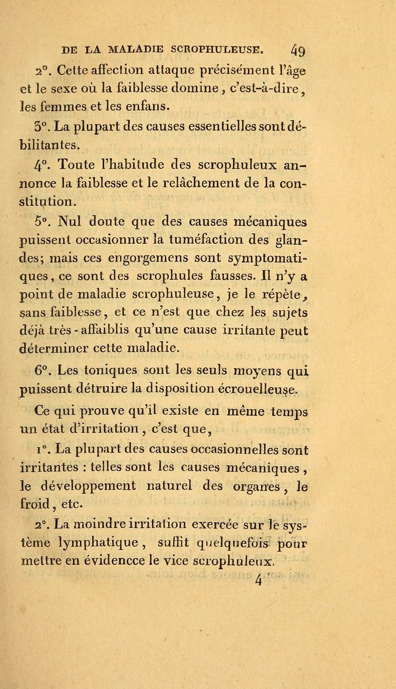 2. Cette affection attaque précisément l'âge et le sexe où la faiblesse domine , c'est-à-dire, les femmes et les enfans. 3**. La plupart des causes essentielles sont dé- bilitantes. 4°. Toute l'habitude des scrophuleux an- nonce la faiblesse et le relâchement de la con- stitution. 5°. Nul doute que des causes mécaniques puissent occasionner la tuméfaction des glan- des; mais ces eugorgemens sont symptomati- ques, ce sont des scrophules fausses. Il n^y a point de maladie scrophuleuse, je le répète^ sans faiblesse, et ce n'est que chez les sujets déjà très - affaiblis qu'une cause irritante peut déterminer cette maladie. 6®. Les toniques sont les seuls moyens qui puissent détruire la disposition écrouelleuse. Ce qui prouve qu'il existe en même temps un état d'irritation, c'est que, 1**. La plupart des causes occasionnelles sont irritantes : telles sont les causes mécaniques , le développement naturel des organes, le froid, etc. 2\ La moindre irritation exercée sur le sys- tème lymphatique , suffit quelquefois pour mettre en évidencce le vice scrophuleux. 4'