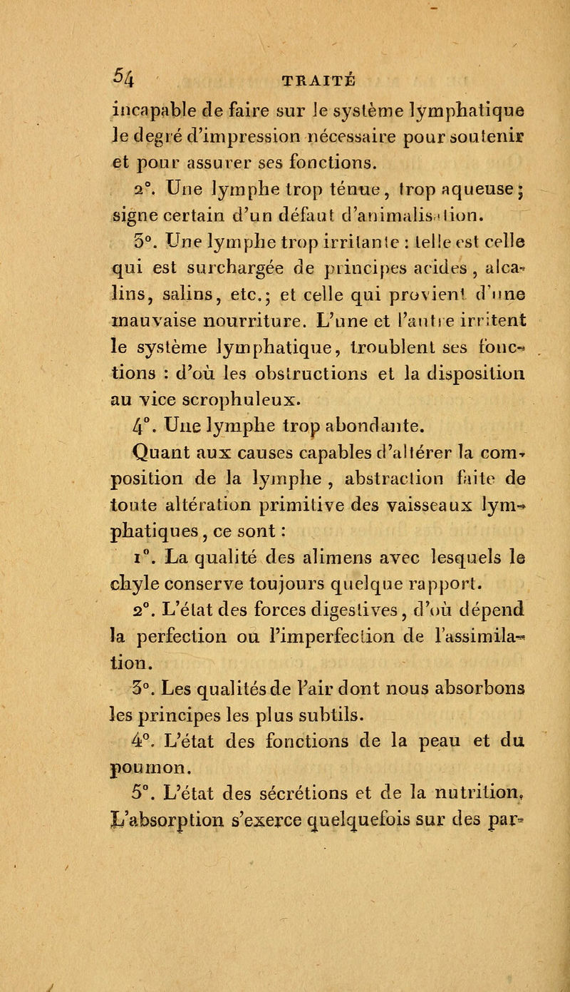 incapable de faire sur ]e système lymphatique le degré d'impression nécessaire pour soutenir et pour assurer ses fonctions. 2°. Une Jymphe trop ténue, trop aqueuse; signe certain d'un défaut d'animalisnlion. 5°. Une lymphe trop irritante : teiie est celle qui est surchargée de principes acides , alca-^ lins, salins, etc.; et celle qui provieni d'une mauvaise nourriture. L'une et l'autre irritent le système lymphatique, troublent ses fonc-* lions : d'où les obstructions et la disposition au vice scrophulcux. 4°. Une lymphe trop abondante. Quant aux causes capables d'altérer la com-^ position de la lyjnphe , abstraction faite de toute altération primitive des vaisseaux lym-* phatiques, ce sont : i. La qualité des alimens avec lesquels le chyle conserve toujours quelque rapport. 2°. L'état des forces digestives, d'où dépend la perfection ou Fimperfeclion de l'assimila^ lion. 3°. Les qualités de l'air dont nous absorbons les principes les plus subtils. 4P. L'état des fonctions de la peau et du poumon. 5°. L'état des sécrétions et de la nutrition, Jj'absorptiou s'exerce quelq^uefois sur des par^