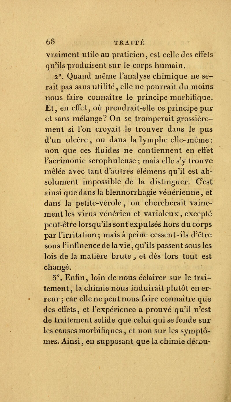 vraiment utile au praticien, est celle des effets qu'ils produisent sur le coi-ps humain. 2°. Quand même l'analyse chimique ne se- rait pas sans utilité, elle ne pourrait du moins nous faire connaître le principe morbifique. Et, en effet, où prendrait-elle ce principe pur et sans mélange? On se tromperait grossière- ment si l'on croyait le trouver dans le pus d'un ulcère, ou dans la lymphe elle-même: non que ces fluides ne contiennent en effet l'acrimonie scrophuleuse; mais elle s'y trouve mêlée avec tant d'autres élémens qu'il est ab- solument impossible de la distinguer. C'est ainsi que dans la blennorrhagie vénérienne, et dans la petite-vérole, on chercherait vaine- ment les virus vénérien et varioleux, excepté peut-être lorsqu'ils sont expulsés hors du corps par l'irritation ; mais à peine cessent-ils d'être sous l'influence de la vie, qu'ils passent sous les lois de la matière brute ^ et dès lors tout est changé. 5°. Enfin, loin de nous éclairer sur le trai- tement, la chimie nous induirait plutôt en er- reur ; car elle ne peut nous faire connaître que des effets, et l'expérience a prouvé qu'il n'est de traitement solide que celui qui se fonde sur les causes morbifiques, et non sur les symptô- mes. Ainsi 5 en supposant que la chimie décx)u-