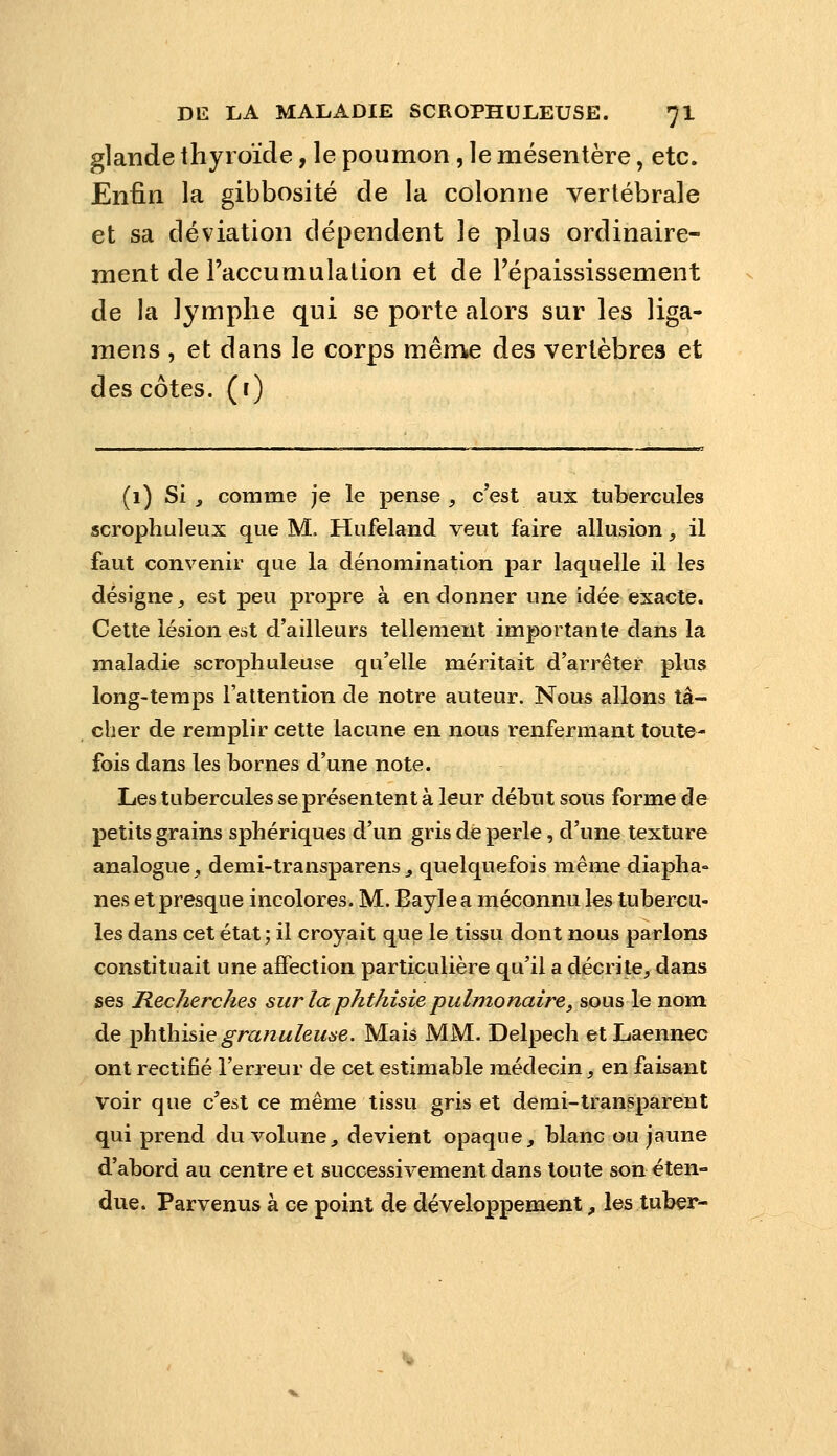 glande thyroïde, le poumon, le mésentère, etc. Enfin la gibbosité de la colonne vertébrale et sa déviation dépendent le plus ordinaire- ment de l'accumulation et de Fépaississement de la lymphe qui se porte alors sur les liga- mens , et dans le corps même des vertèbres et des côtes, (r) (1) Si j comme je le pense , c'est aux tubercules scrophuleux que M, Hufeland veut faire allusion, il faut convenir que la dénomination par laquelle il les désigne, est peu propre à en donner une idée exacte. Cette lésion est d'ailleurs tellement importante dans la maladie scropliuleuse qu'elle méritait d'arrêter plus long-temps l'attention de notre auteur. Nous allons tâ- cher de remplir cette lacune en nous renfermant toute- fois dans les bornes d'une note. Les tubercules se présentent à leur début sous forme de petits grains sphériques d'un gris dé perle, d'une texture analogue, demi-transparens^ quelquefois même diaplia« nés et presque incolores. M. Baylea méconnu les tubercu- les dans cet état ; il croyait que le tissu dont nous parlons constituait une affection particulière qu'il a décrite, dans ses Recherches sur la phthisie pulmonaire, sous le nom de ^hÛnsÀç granuleuse. Mais MM. Delpech et Laennec ont rectifié l'erreur de cet estimable médecin, en faisant voir que c'est ce même tissu gris et demi-transparent qui prend du volune, devient opaque, blanc ou jaune d'abord au centre et successivement dans toute son éten- due. Parvenus à ce point de développement, les tuber-