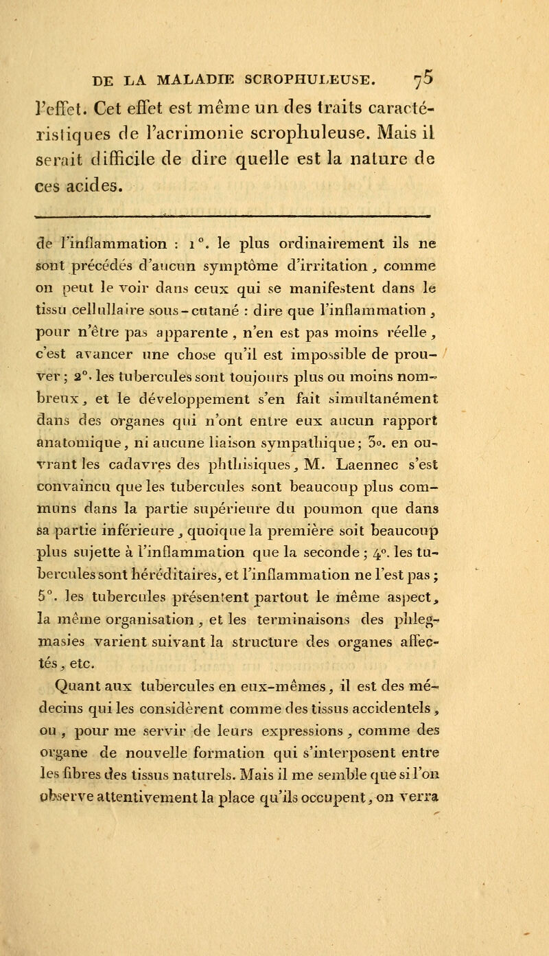 Feffet. Cet effet est même un des traits caracté- risliques de racrimonie scrophuleuse. Mais il serait difficile de dire quelle est la nature de ces acides. de rinflammation : 1°. le plus ordinairement ils ne sont précédés d'aucnn symptôme d'irritation, comme on peut le voir dans ceux qui se manifestent dans le tissu cell ulla ire sous-cutané : dire que l'inflammation ^ pour n'être pas apparente , n'en est pas moins réelle, c'est avancer une chose qu'il est impossible de prou- ver ; 2°. les tubercules sont toujours plus ou moins nom- breux^ et le développement s'en fait simultanément dans des organes qui n'ont entre eux aucun rapport anatomique, ni aucune liaison sympatliique ; 5°. en ou- vrant les cadavres des phtliisiques^ M. Laennec s'est convaincu que les tubercules sont beaucoup plus com- muns dans la partie supérieure du poumon que dans sa partie inférieure ^ quoique la première soit beaucoup plus sujette à l'inflammation que la seconde ; 4<>. les tu- bercules sont héréditaires, et l'inflammation ne l'est pas ; 5*^. les tubercules présentent partout le même aspect, la même organisation , et les terminaisons des phleg-^ masies varient suivant la structure des organes affec- tés, etc. Quant aux tubercules en eux-mêmes, il est des mé- decins qui les considèrent comme des tissus accidentels, ou , pour me servir de leurs expressions , comme des organe de nouvelle formation qui s'interposent entre les fibres des tissus naturels. Mais il me semble que si l'on observe attentivement la place qu'ils occupentyon verra