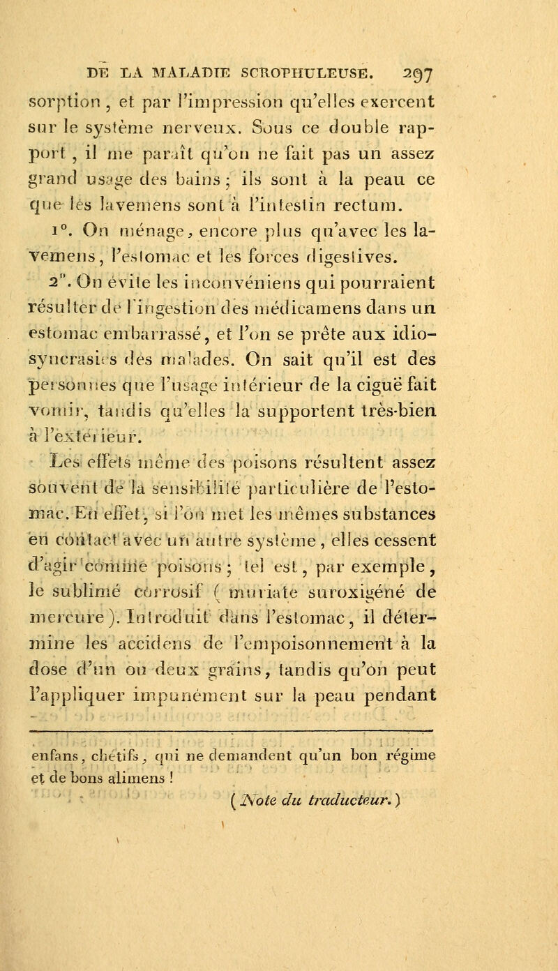 Sorption , et par l'impression qu'elles exercent sur le système nerveux. Sous ce double rap- port , il me paraît qu'on ne fait pas un assez grand us;^ge des bains ; ils sont à la peau ce que lés lavemens sont à l'intestin rectum. 1°. On uiénage, encore plus qu'avec les la- vemens, l'eslomac et les forces digesiives. 2. On évite les inconvéniens qui pourraient résulter de fingestion des niédicamens dans un estomac embarrassé, et [\m se prête aux idio- syncrasii s des nia^ades. On sait qu'il est des personvîes que l'usage intérieur de la ciguë fait vomir, tandis qu'elles la supportent très-bien h l'exteiieur. ' Les! effets même des poisons résultent assez sôuAènt dé la sensi-Mlilé particulière de Pesto- mac. En eifet-, si l'on met les mêmes substances en cmitacf avec un autre système, elles cessent d'agir'comirie poisons; tel est, par exemple, le sublimxé corrosif ( mtniate suroxigéné de mercure). Introduit dans l'estomac, il déter- mine les accidens de l'empoisonnement à la dose d'un ou deux grains, tandis qu'on peut l'appliquer impunément sur la peau pendant enfans, chétifs^ qui ne demandent qu'un bon régime et de bons alimens !