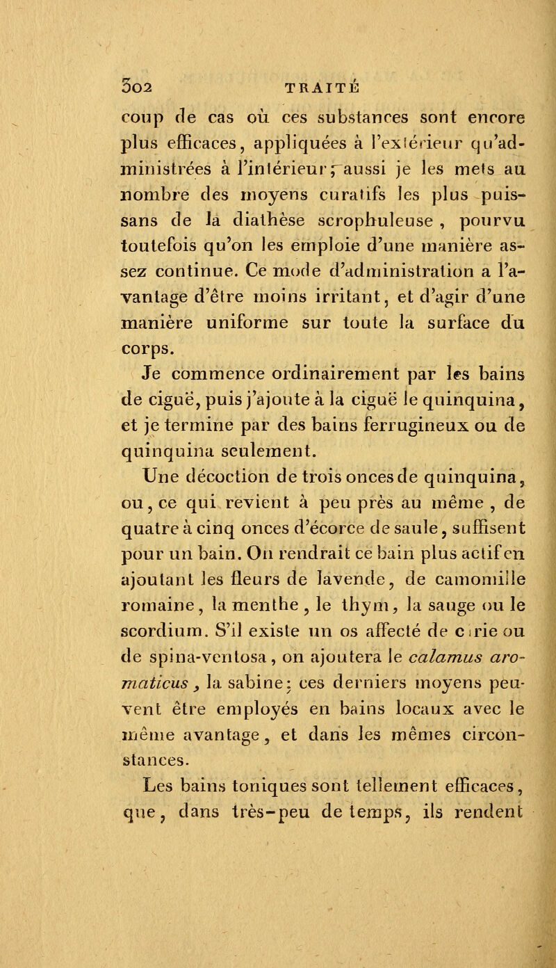 coup (le cas où ces substances sont encore plus efficaces, appliquées à i'exiérieur qu'ad- ministrées à rintérieurraussi je les mets au nombre des moyens curatifs les plus puis- sans de la diathèse scrophuleuse , pourvu toutefois qu'on les emploie d'une manière as- sez continue. Ce mode d'administration a l'a- vantage d'être moins irritant, et d'agir d'une manière uniforme sur toute la surface du corps. Je commence ordinairement par les bains de ciguë, puis j'ajoute à la ciguë le quinquina, et je termine par des bains ferrugineux ou de quinquina seulement. Une décoction de trois onces de quinquina, ou, ce qui revient à peu près au même , de quatre à cinq onces d'écorce de saule, suffisent pour un bain. On rendrait ce bain plus actif en ajoutant les fleurs de lavende, de camomille romaine, la menthe ^ le thym, la sauge ou le scordium. S'il existe un os affecté de Cirie ou de spina-ventosa, on ajoutera le calamus aro- maticus y la sabinei ces derniers moyens peu- vent être employés en bains locaux avec le même avantage, et dans les mêmes circon- stances. Les bains toniques sont tellement efficaces, | que, dans très-peu de temps, ils rendent