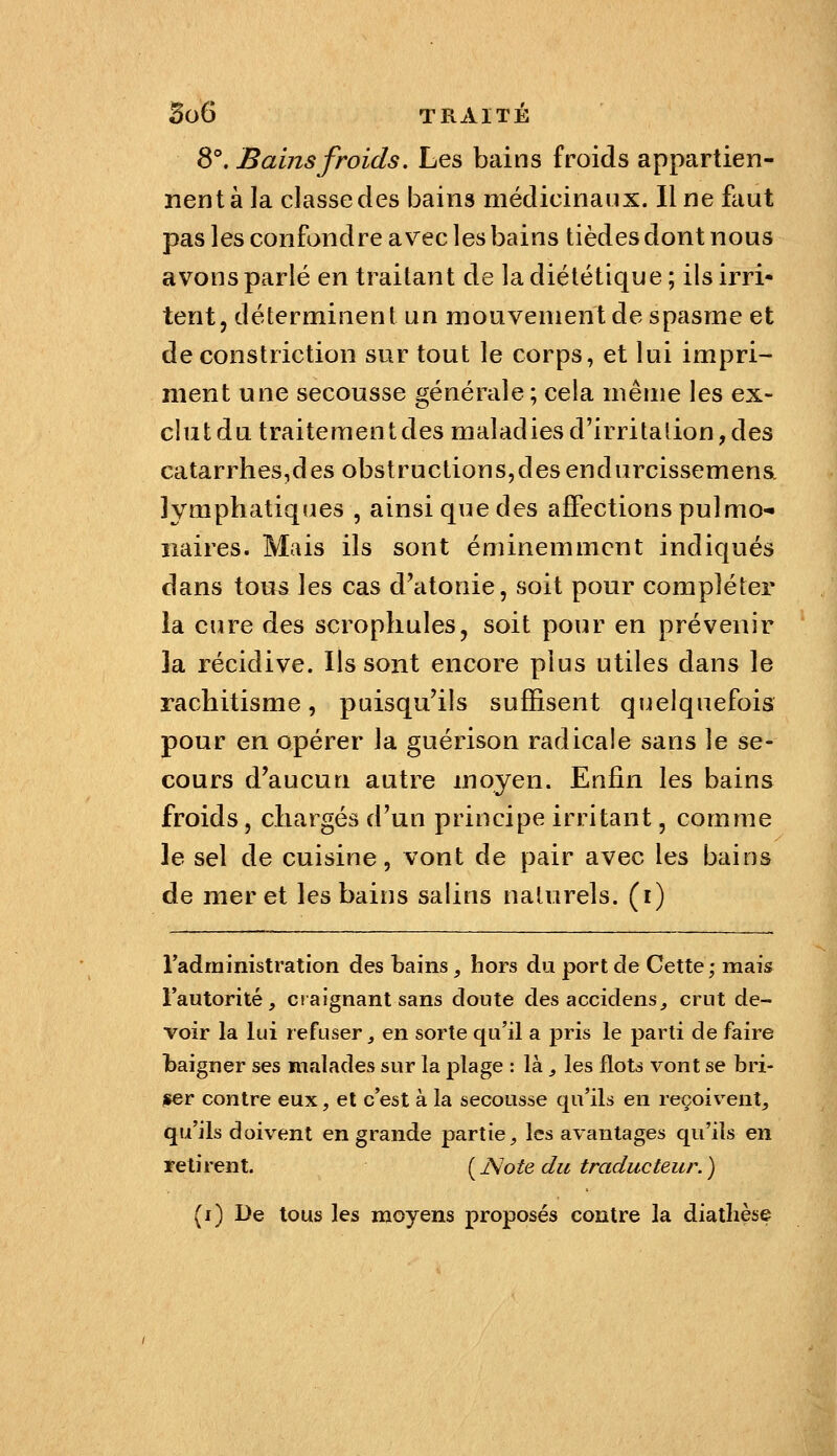 8°. Bains froids. Les bains froids appartien- nent à la classe des bains médicinaux. Il ne faut pas les confondre avec les bains tièdes dont nous avons parlé en traitant de la diététique; ils irri- tent, déterminent un mouvement de spasme et de constriction sur tout le corps, et lui impri- ment une secousse générale ; cela même les ex- clut du traitement des maladies d'irritation, des catarrhes,des obstructions,des endurcissemena lymphatiques , ainsi que des affections pulmo- naires. Mais ils sont éminemment indiqués dans tous les cas d'atonie, soit pour compléter la cure des scrophules, soit pour en prévenir la récidive. Ils sont encore plus utiles dans le rachitisme, puisqu'ils suffisent quelquefois pour en opérer la guérison radicale sans le se- cours d'aucun autre moyen. Enfin les bains froids, chargés d'un principe irritant, comme le sel de cuisine, vont de pair avec les bains de mer et les bains salins naturels, (i) radministration des bains, hors du port de Cette ; mais l'autorité, ciaignant sans doute desaccidens, crut de- voir la lui refuser, en sorte qu'il a pris le parti de faire I)aigner ses malades sur la plage : là, les flots vont se bri- ller contre eux, et c'est à la secousse qu'ils en reçoivent, qu'ils doivent en grande partie, les avantages qu'ils en retirent. ( JSote du traducteur. ) (i) De tous les naoyens proposés contre la diathèse