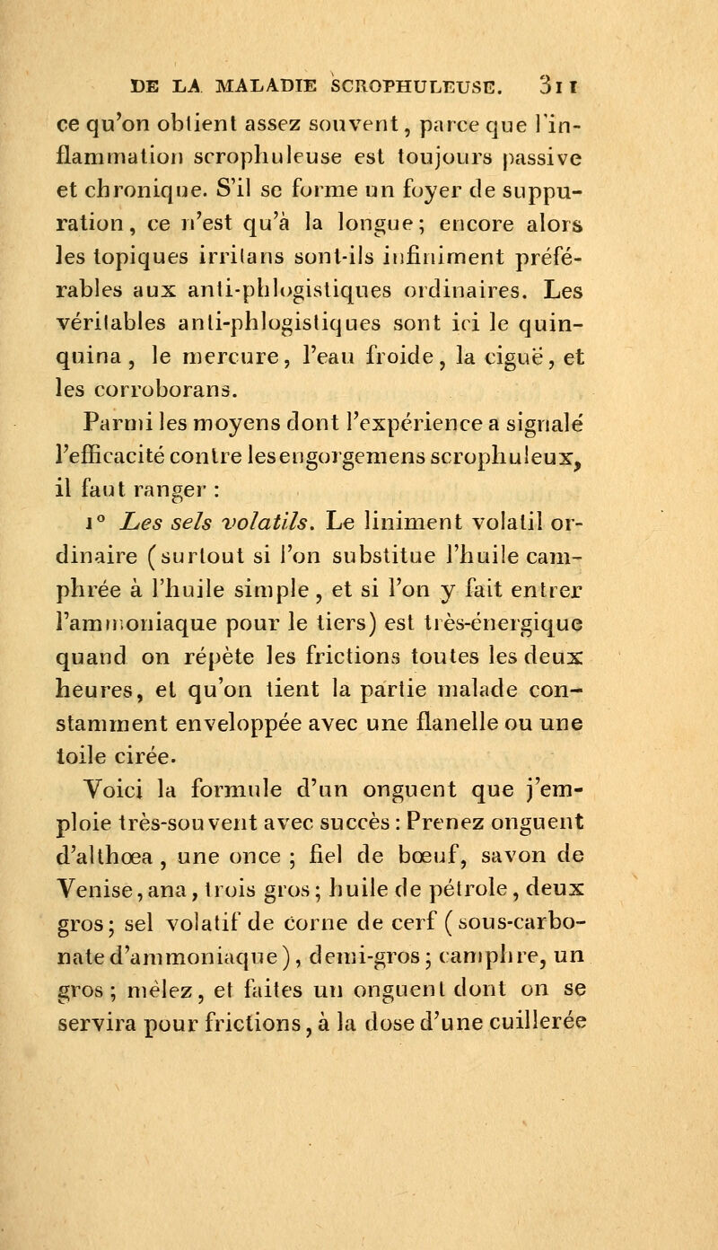 ce qu'on obtient assez souvent, parce que l'in- flammation scrophuleuse est toujours passive et chronique. S'il se forme un foyer de suppu- ration , ce n'est qu'à la longue; encore alors ]es topiques irrilans sont-ils infiniment préfé- rables aux anti-phlogistiques ordinaires. Les vérilabies anti-phlogistiques sont ici le quin- quina , le mercure, l'eau froide, la ciguë, et les corroborans. Parmi les moyens dont l'expérience a signale' l'efficacité contre leseugorgemens scrophuleux, il faut ranger : J** Les sels volatils. Le uniment volatil or- dinaire (surtout si l'on substitue l'huile cam- phrée à l'huile simple, et si l'on y fait entrer l'amuioniaque pour le tiers) est très-énergique quand on répète les frictions toutes les deux heures, et qu'on tient la partie malade con- stamment enveloppée avec une flanelle ou une toile cirée. Voici la formule d'un onguent que j'em- ploie très-souvent avec succès : Prenez onguent d'althœa , une once ; fiel de bœuf, savon de Venise, ana, trois gros ; huile de pétrole, deux gros; sel volatif de corne de cerf (sous-carbo- nate d'ammoniaque), demi-gros5 camphre, un gros; mêlez, et fiiites un onguent dont on se servira pour frictions, à la dose d'une cuillerée