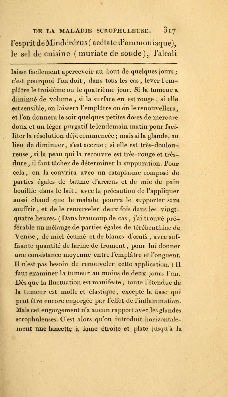 respritcleMindérérus( acétate d'ammoniaque), le sel de cuisine ( muriate de soude), l'alcali laisse facilement apercevoir au bout de quelques jours ; c'est pourquoi l'on doit, dans tous les cas , lever l'em- plâtre le troisième ou le quatrième jour. Si la tumeur a diminué de volume , si la surface en est rouge , si elle est sensible, on laissera l'emplâtre ou on le renouvellera, et l'on donnera le soir quelques petites doses de mercure doux et un léger purgatif le lendemain matin pour faci- liter la résolution déjà commencée; mais si la glande, au lieu de diminuer, s'est accrue ; si elle est très-doulou- reuse , si la peau qui la recouvre est très-rouge et très- dure , il faut tâcher de déterminer la suppuration. Pour cela, on la couvrira avec un cataplasme composé de parties égales de baume d'arcœus et de mie de pain bouillie dans le lait, avec la précaution de l'appliquer aussi chaud que le malade pourra le supporter sans souffrir, et de le renouveler deux fois dans les vingt- quatre heures. (Dans beaucoup de cas , j'ai trouvé pré- férable un mélange de parties égales de térébenthine de Venise, de miel écume et de blancs d'œufs , avec suf- fisante quantité de farine de froment, pour lui donner une consistance moyenne entre l'emplâtre et l'onguent. Il n'est pas besoin de renouveler cette application.) 11 faut examiner la tumeur au moins de deux jours l'un. Dès que la fluctuation est manifeste, toute l'étendue de la tumeur est molle et élastique, excepté la base qui peut être encore engorgée par l'effet de l'inflammation. Mais cet engorgement n'a aucun rapport avec les glandes scrophuleuses. C'est alors qu'on introduit horizontale- ment uue lancette à lame étroite et plate jusqu'à la