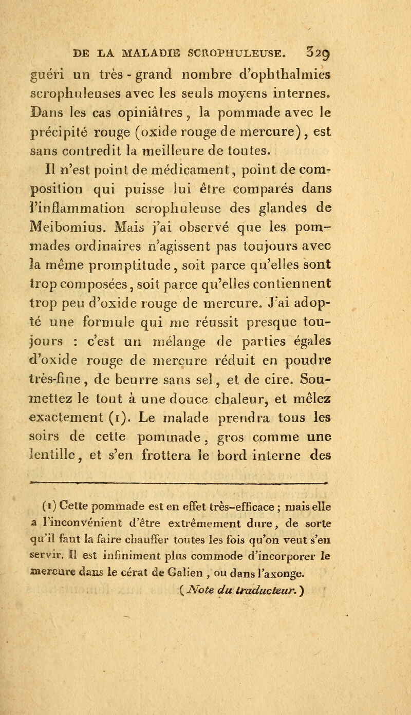 guéri un très - grand nombre d'oph thaï mies scrophnleuses avec les seuls moyens internes. Dans les cas opiniâtres, la pommade avec le précipité rouge (oxide rouge de mercure) , est sans contredit la meilleure de toutes. Il n'est point de médicament, point de com- position qui puisse lui être comparés dans l'inflammation scrophuleuse des glandes de Meibomius. Mais j'ai observé que les pom- mades ordinaires n'agissent pas toujours avec la même promptitude, soit parce qu'elles sont trop composées, soit parce qu'elles contiennent trop peu d'oxide rouge de mercure. J ai adop- té une formule qui me réussit presque tou- jours : c'est un mélange de parties égales d'oxide rouge de mercure réduit en poudre très-iine, de beurre sans sel, et de cire. Sou- mettez le tout à une douce chaleur, et mêlez exactement (i). Le malade prendra tous les soirs de cette pommade, gros comme une lentille, et s'en frottera le bord interne des (1) Cette pommade est en effet très-efficace ; mais elle a l'inconvénient d'être extrêmement dure, de sorte <3ii'il faut la faire cîiaufîer toutes les fois qu'on veut s'en servir. Il est infiniment plus commode d'incorporer le îaercare dan^ le cérat de Gaîsen , ou dans l'axonge.