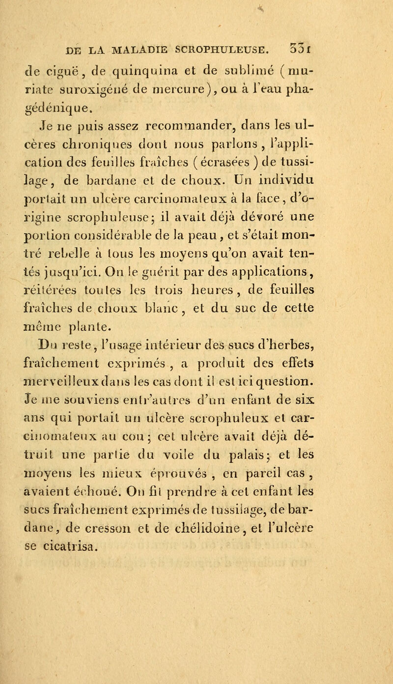 de ciguë, de quinquina et de sublimé (niu- riate suroxigéné de mercure), ou à l'eau pha- gédéiiique. Je ne puis assez recommander, dans les ul- cères chroniques dont nous parlons , l'ap})Ii- cation des feuilles fraîclies ( écrasées ) de tussi- lage, de bardane et de choux. Un individu portait un ulcère carcinomateux à la face, d^ö- rigine scrophuleuse; il avait déjà dévoré une portion considérable de la peau, et s'était mon- tré rebelle à tous les moyens qu'on avait ten- tés jusqu'ici. On !e guérit par des applications, réitérées toutes les trois heures, de feuilles fraîches de choux blanc, et du suc de cette même plante. Du reste, l'usage intérieur des sucs d'herbes, fraîchement exprimés , a produit des effets merveilleux dans les cas dont il est ici question. Je loe souviens entr'autres d'un enfant de six ans qui portait un ulcère scrophuleux et car- cinomateux au cou; cet ulcère avait déjà dé- truit une parlie du voile du palais; et les moyens les mieux éprouvés , en pareil cas , avaient échoué. On fil prendre à cet enfant les sucs fraîchem.ent exprimés de tussilage, de bar- dane, de cresson et de chélidoine, et l'ulcère se cicatrisa.