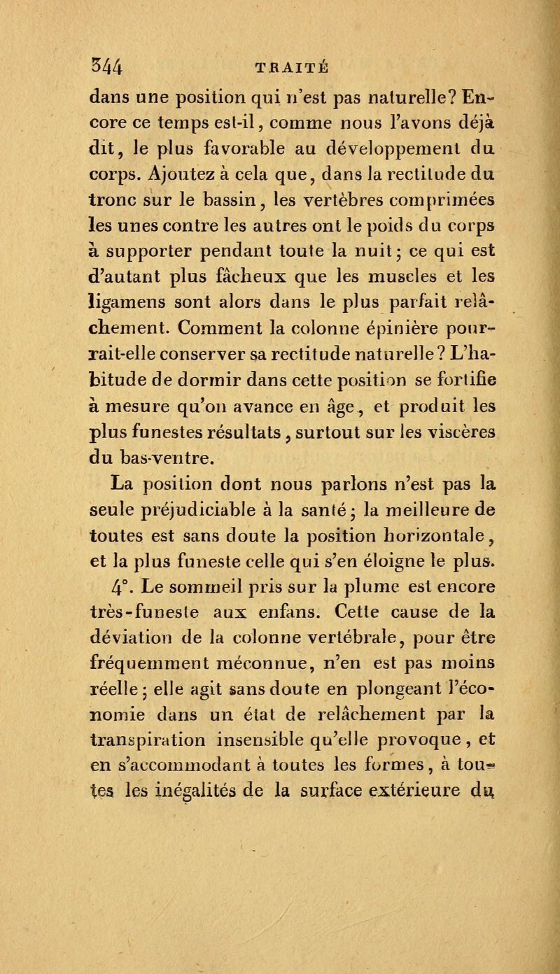 dans une position qui n'est pas naturelle? En- core ce temps est-il, comme nous Tavons déjà dit, le plus favorable au développement du corps. Ajoutez à cela que, dans la rectitude du tronc sur le bassin, les vertèbres comprimées les unes contre les autres ont le poids du corps à supporter pendant toute la nuit; ce qui est d'autant plus fâcheux que les muscles et les ligamens sont alors dans le plus parfait relâ- chement. Comment la colonne épinière pour- rait-elle conserver sa rectitude naturelle? L'ha- bitude de dormir dans cette position se fortifie à mesure qu'on avance en âge, et produit les plus funestes résultats, surtout sur les viscères du bas-ventre. La position dont nous parlons n'est pas la seule préjudiciable à la santé; la meilleure de toutes est sans doute la position horizontale, et la plus funeste celle qui s'en éloigne le plus. 4°. Le sommeil pris sur la plume est encore très-funeste aux enfans. Cette cause de la déviation de la colonne vertébrale, pour être fréquemment méconnue, n'en est pas moins réelle; elle agit sans doute en plongeant l'éco- nomie dans un état de relâchement par la transpiration insensible qu'elle provoque , et en s'accommodant à toutes les formes, à tou^ tes les inégalités de la surface extérieure dïk