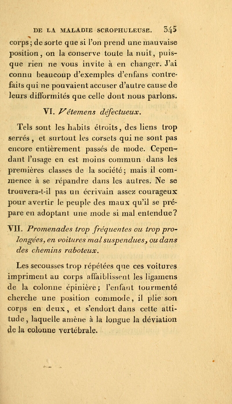 corps ; de sorle que si l'on prend une mauvaise position, on la conserve toute la nuit, puis- que rien ne vous invite à en changer. J'ai connu beaucoup d'exemples d'enfans contre- faits qui ne pouvaient accuser d'autre cause de leurs difformités que celle dont nous parlons. VI. P^éterriens défectueux. Tels sont les habits étroits, des liens trop serrés , et surtout les corsets qui ne sont pas encore entièrement passés de mode. Cepen- dant l'usage en est: moins commun dans les premières classes de la société; mais il com- mence à se répandre dans les autres. Ne se trouverait-il pas un écrivain assez courageux pour avertir le peuple des maux qu'il se pré- pare en adoptant une mode si mal entendue? VII. Promenades trop fréquentes ou trop pro^ longées, en poitures mal suspendues y ou dans des chemins raboteux. Les secousses trop répétées que ces voitures impriment au corps affaibussent les iigamens de la colonne épinière; l'enfant tourmenté cherche une position commode, il plie son corps en deux, et s'endort dans cette atti- tude, laquelle amène à la longue la déviation de la colonne vertébrale.