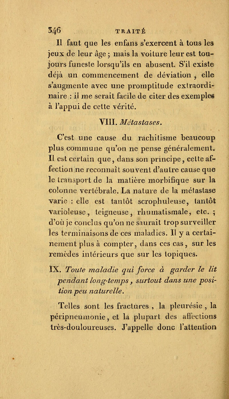 Il faut que les enfans s'exercent à tous les jeux de leur âge ; mais la voiture leur est tou- jours funeste lorsqu'ils en abusent. S'il existe déjà un commencement de déviation , elle s'augmente avec une promplilude extraordi- naire : il me serait facile de citer des exemples à l'appui de cette vérité. VIII. Métastases, C'est une cause du rachitisme beaucoup plus commune qu'on ne pense généralement. Il est certain que, dans son principe, cette af- fection ne reconnaît souvent d'autre cause que le transport de la matière morbifique sur la colonne vertébrale. La nature de la métastase varie : elle est tantôt scrophuleuse, tantôt varioleuse, teigneuse, rhumatismale, etc.; d'où je conclus qu'on ne saurait trop surveiller les terminaisons de ces maladies. Il y a certai- nement plus à compter, dans ces cas, sur les remèdes intérieurs que sur les topiques. IX. Toute maladie qui force à garder le lit ■pendant long-temps y surtout dans une posi- tion peu naturelle. Telles sont les fractures , la pleurésie , la péripneumonie, et la plupart des affections très-douloureuses. J'appelle donc l'attention