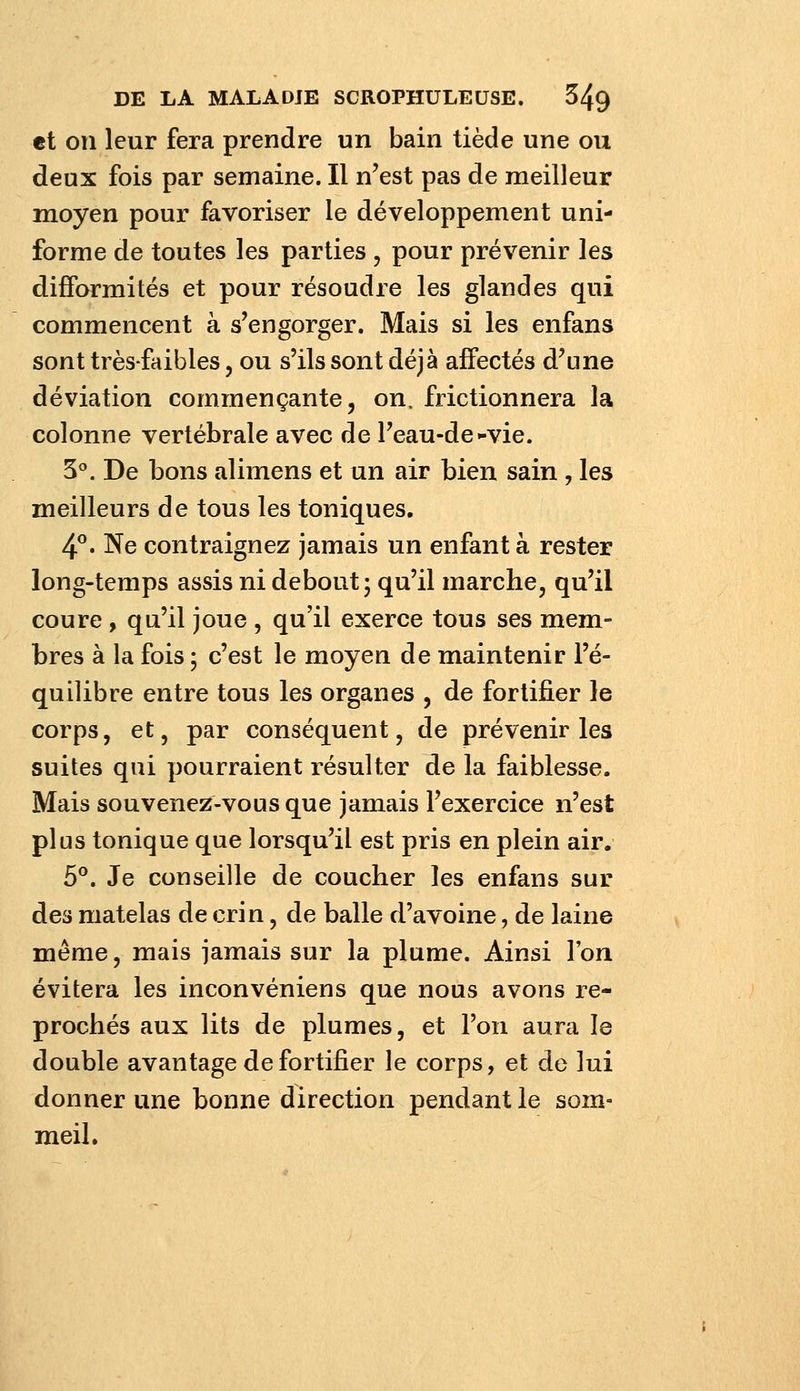 et on leur fera prendre un bain tiède une ou deux fois par semaine. Il n'est pas de meilleur moyen pour favoriser le développement uni- forme de toutes les parties , pour prévenir les difformités et pour résoudre les glandes qui commencent à s'engorger. Mais si les enfans sont très-faibles, ou s'ils sont déjà affectés d'une déviation commençante, on. frictionnera la colonne vertébrale avec de l'eau-de-vie. 3^. De bons alimens et un air bien sain , les meilleurs de tous les toniques. 4°. Ne contraignez jamais un enfant à rester long-temps assis ni debout; qu'il marche, qu'il coure, qu'il joue , qu'il exerce tous ses mem- bres à la fois ; c'est le moyen de maintenir l'é- quilibre entre tous les organes , de fortifier le corps, et, par conséquent, de prévenir les suites qui pourraient résulter de la faiblesse. Mais souvene^^-vous que jamais l'exercice n'est plus tonique que lorsqu'il est pris en plein air. 5®. Je conseille de coucher les enfans sur des matelas de crin, de balle d'avoine, de laine même, mais jamais sur la plume. Ainsi l'on évitera les inconvéniens que nous avons re- prochés aux lits de plumes, et l'on aura le double avantage de fortifier le corps, et de lui donner une bonne direction pendant le som- meil.